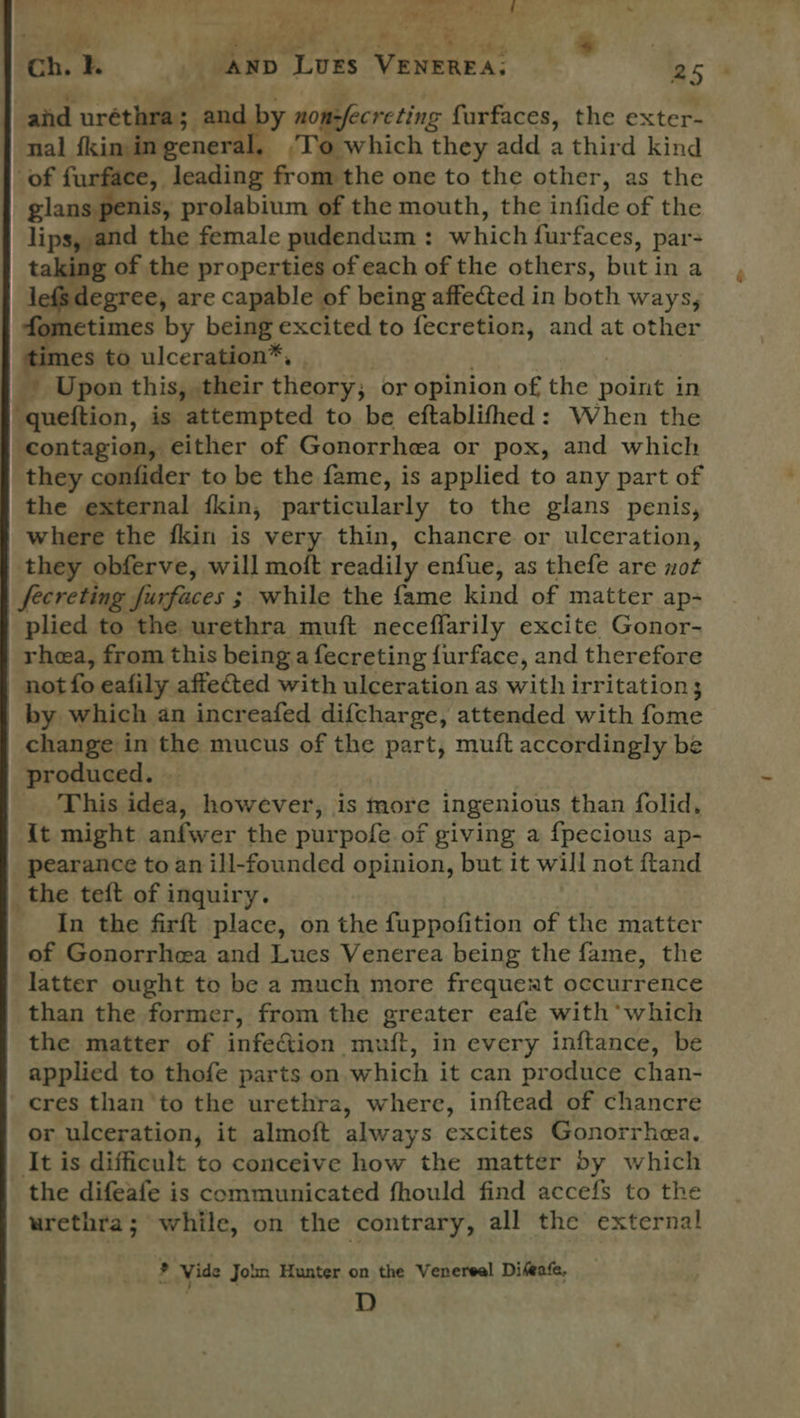 Y i re el ‘ uc ean | ‘e . Ne ps Shun ¢ ~ a ee ‘eA a wt ‘ahead eo Se Ss. ee. ch. AND LUES VENEREA, 254 and noes eg? nomfecreting furfaces, the exter- nal fkin ingeneral, ,T’o which they add a third kind of furface, leading from the one to the other, as the eles prolabium of the mouth, the infide of the lips, and the female pudendum : which fur faces, par- ng of the properties of each of the others, but in a sdegree, are capable of being affected in both Ways fometimes by being excited to fecretion, and at other es to ulceration™, ze Upon this, their theory; or opinion of the point in : quettion, is ‘attempted to be eftablifhed: When the contagion, either of Gonorrhea or pox, and which they confider to be the fame, is applied to any part of the external fkin, particularly to the glans penis, where the fkin is very thin, chancre or ulceration, they obferve, will moft readily enfue, as thefe are not fecreting furfaces ; while the fame kind of matter ap- plied to the urethra muft neceflarily excite Gonor- rhea, from this being a fecreting furface, and therefore not fo eafily affected with ulceration as with irritation; by which an increafed difcharge, attended with oie change in the mucus of the part, mutt accordingly be produced. | : _ This idea, however, is more ingenious than folid, {t might anfwer the purpofe of giving a fpecious ap- pearance to an ill-founded opinion, but it will not ftand the teft of inquiry. In the firft place, on the fuppofition of the matter of Gonorrhea and Lues Venerea being the fame, the latter ought to be a much more frequent occurrence than the former, from the greater eafe with which the matter of infection muft, in every inftance, be applied to thofe parts on which it can produce chan- cres than to the urethra, where, inftead of chancre or ulceration, it almoft always excites Gonorrhea. It is difficult to conceive how the matter by which the difeafe is communicated fhould find accefs to the urethra; while, on the contrary, all the external * Vide Join Hunter on the Venereal Difeafe, | D