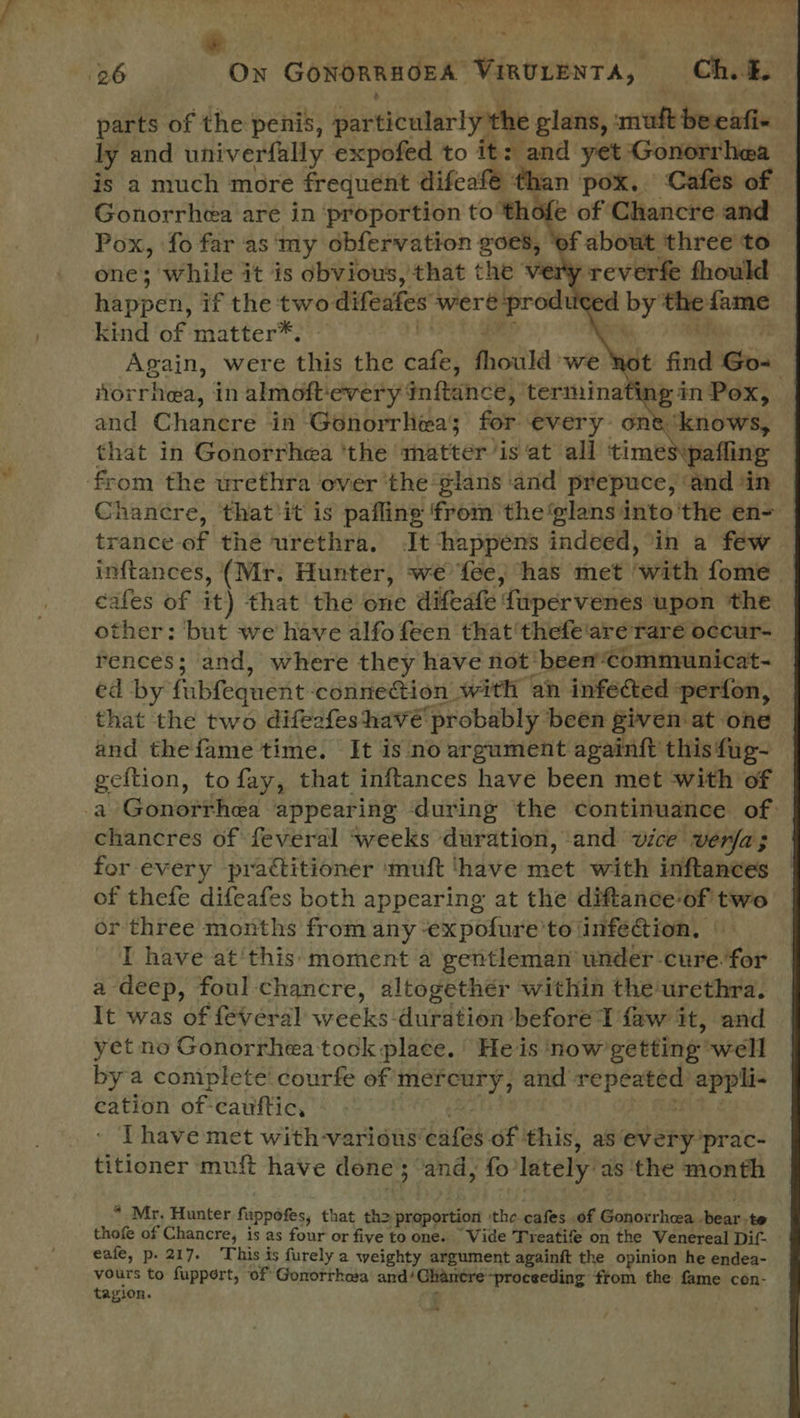 . ly and univerfally expofed to it: and yet Gonorrhea Gonorrhea are in proportion to thofe of Chancre and one; while it is obvious, that the very reverfe fhould happen’ if the two: difeates were prody < d nei ma kind of matter* Again, were this the ‘aft foul ‘we Ro or pte in pgs er PATTI inftance, terminat from én or ethies over ' the tari! sain prepuce, ‘and ‘in Chancre, ‘that'it is pafling from the glans into'the en- inftances, (Mr. Hunter, we fee, has met. hwithy fome cafes of it) that the one difeafe fupervenes upon the other: but we have alfo feen that 'thefe'are rare occur- Fences; and, where they have not’ been ‘Communicat- ed by fubfequent- connection with an infected perfon, that the two difeafeshavé probably been given at one and thefame time. It is no argument againft this fug- geftion, to fay, that inftances have been met with of chancres of feveral ‘weeks duration, and vice verfa; for every practitioner ‘muft ‘have Het with inftances of thefe difeafes both appearing at the diftance of two or three months from any -ex pofure’to infe@ion, IT have at'this moment a gentleman under cure. for a deep, foul chancre, altogether within the urethra. It was of feveral weeks duration before {aw it, and yet no Gonorrhea tock place.’ He is ‘now getting well bya coniplete' courfe of mereury, and pipe appli- cation of: cauftic, I have met with-various' bates of ‘this, as‘every’prac- titioner muft have done; and, fo lately as ‘the month * Mr, Hunter fuppofes, that th> pripprtiont ‘the cafes of Gonorrhea. bear,te thofe of Chancre, is as four or five to one. Wide Treatife on the Venereal Dif- eafe, p. 217. This is furely a weighty argument againft the opinion he endea- yours to fupport, of Gonorrhea and! Chancre-proceeding from the fame cen- tagion. <«
