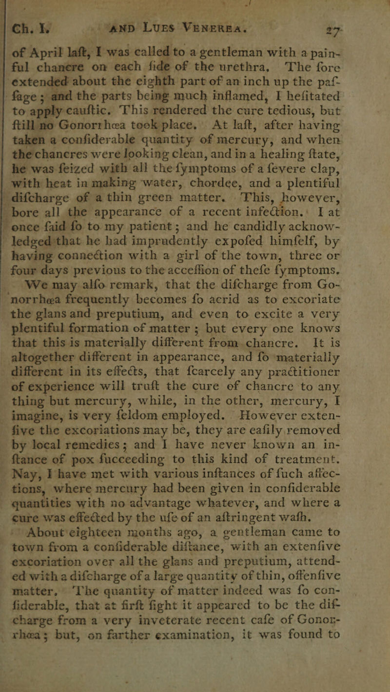 pee . Yas ‘  | Ch. lhe ' AND LUES VENEREA. 277- | of April laft, I was called to a gentleman with a pain- | ful chanere on each fide of the urethra, The fore | extended about the eighth part of an inch up the paf- fage; - and the parts being much inflamed, I hefitated to apply -cauftic. This rendered the cure ‘tedious, but ftill no Gonorrhea took place. At laft, after having taken a confiderable quantity of mercury, and when the chancres were looking clean, and ima healing ftate, he was feized with all the {ymptoms of a fevere clap, with heat in making water, chordee, and a plentiful difcharge of a thin green matter. This, however, _ bore all the appearance of a recent infect on. I at once faid fo to my patient; and he candidly acne - ledgedthat he had impradently expofed himfelf, by having connection with a girl of the town, three or _ four days previous to the acceffion of thefe fymptoms. We may alfo remark, that the difcharge from Go- -norrhea frequently becomes fo acrid as to excoriate _ the glans and preputium, and even to excite a very plentiful formation of matter ; but every one knows that this is materially different from. chancre. It is _ altogether different in appearance, and fo materially different in its effects, that fcarcely any practitioner of experience will truft the cure of chancre to any thing but mercury, while, in the other, mercury, I _ imagine, is very feldom employed. However exten- five the excoriations may be, they are eafily r emoved _ by local remedies ; and I have never known an in- tance of pox fucceeding to this kind of treatment. _ Nay, I have met with various inftances of fuch affec- - tions, where mercury had been given in confiderable quantities with no advantage whatever, and where a cure was effected by the ufe of an aftringent wath. About eighteen months ago, a gentleman came to mie from a confiderable diftance, with an extenfive excoriation over all the glans and preputium, attend- ed with a difcharge of a large quantity of thin, offenfive matter, ‘The quantity of matter indeed was fo con- fiderable, that at firft fight it appeared to be the dif- charge from a very inveterate recent cafe of Gonor- rhea; but, on farther examination, it was found to