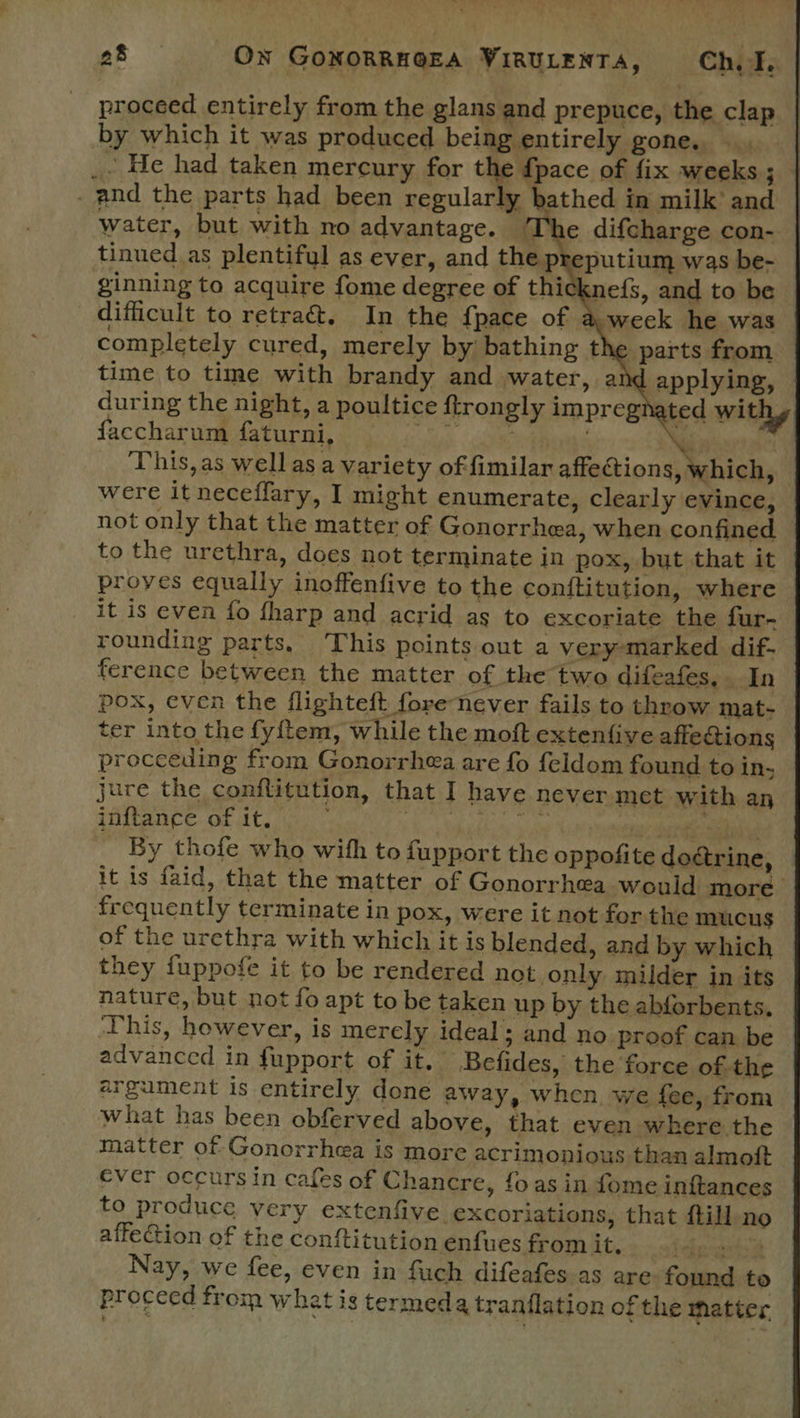 proceed entirely from the glans and prepuce, the clap by which it was produced being entirely gone, a _- He had taken mercury for the {pace of fix weeks ; _ and the parts had been regularly bathed in milk’ and water, but with no advantage. The difcharge con- tinued as plentiful as ever, and the preputium was be- ginning to acquire fome degree of thicknefs, and to be difficult to retra&amp;. In the {pace of a week he was completely cured, merely by bathing the parts from time to time with brandy and water, an applying, during the night, a poultice ftrongly impregn ted withy faccharum EY abate Bian Chee Reimer nes HO * “ This, as well as a variety offimilar affections, rhich, were it neceffary, I might enumerate, clearly evince, not only that the matter of Gonorrhea, when confined © to the urethra, does not terminate in pox, but that it proyes equally inoffenfive to the conftitution, where it is even fo {harp and acrid as to excoriate the fur- rounding parts, This points out a very-marked dif- ference between the matter of the two difeafes, In pox, even the flighteft forenever fails to throw mat- ter into the fy{ftem, while the moft extenfive affetions proceeding from Gonorrhea are fo feldom found to in; jure the conflitution, that I have never met with an inftance of it. ~ i Tibbs peotie wehbe aaa a By thofe who with to fupport the oppofite doctrine, it is faid, that the matter of Gonorrhea would more frequently terminate in pox, were it not forthe mucus of the urethra with which it is blended, and by which they fuppofe it to be rendered not only milder in its nature, but not fo apt to be taken up by the abforbents. ‘This, however, is merely ideal; and no proof can be advanced in fupport of it, Befides, the force of-the — argument is entirely done away, when we fee, from what has been obferved above, that even where the matter of Gonorrhea is more acrimonious than almoft ever occurs in cafes of Chancre, fo as in fome inftances to produce very extenfive excoriations, that ftill no affection of the conftitution enfues from it. Lefgecapets Nay, we fee, even in fuch difeafes as are found to proceed from what is termeda tranflation of the matter —, 
