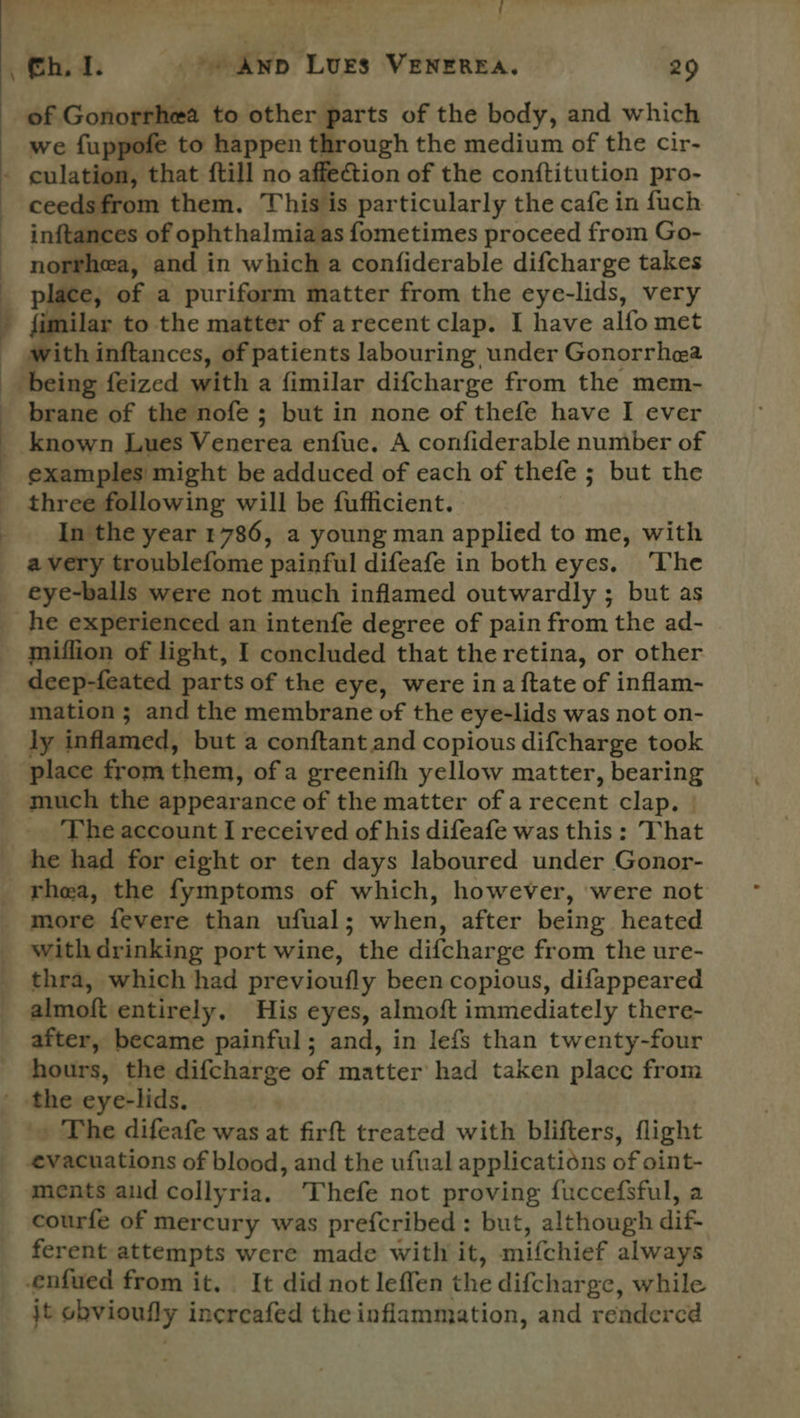 id | of Gonorrhea to other parts of the body, and which we fuppofe to happen through the medium of the cir- ceedsfrom them. This is particularly the cafe in fuch inftances of ophthalmiaas fometimes proceed from Go- norrhea, and in which a confiderable difcharge takes place, of a puriform matter from the eye-lids, very with inftances, of patients labouring under Gonorrhea brane of the nofe ; but in none of thefe have I ever examples might be adduced of each of thefe ; but the three following will be fufficient. | In the year 786, a young man applied to me, with avery troublefome painful difeafe in both eyes. ‘The eye-balls were not much inflamed outwardly ; but as miflion of light, I concluded that the retina, or other deep-feated parts of the eye, were ina ftate of inflam- mation ; and the membrane of the eye-lids was not on- ly inflamed, but a conftant and copious difcharge took place from them, of a greenifh yellow matter, bearing much the appearance of the matter of a recent clap. | _ The account I received of his difeafe was this : That he had for eight or ten days laboured under Gonor- rhea, the fymptoms of which, however, were not more fevere than ufual; when, after being heated with drinking port wine, the difcharge from the ure- thra, which had previoufly been copious, difappeared almoft entirely. His eyes, almoft immediately there- after, became painful; and, in lefs than twenty-four hours, the difcharge of matter had taken place from » The difeafe was at firft treated with blifters, flight ments aid collyria. Thefe not proving fuccefsful, a courfe of mercury was prefcribed: but, although dif- ferent attempts were made with it, mifchief always jt obvioufly incrcafed the inflammation, and rendercd