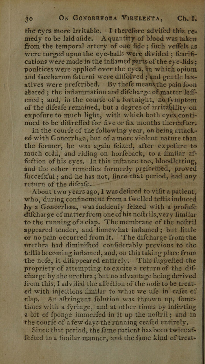 the eyes more irritable. I therefore advifed this re. medy to be laidafide. A quantity of blood was taken from the temporal artery of one fide; fuch veffels as were turged upon the eye-balls were divided ; fcarifi- cations were made in the inflamed parts of the eye-lids; Laden were cay Aa over =e ell |  which opium  In the courfe of the following year, on being attack- ed with Gonorrhea, but of a more violent nature than the former, he was again feized, after expofure to much cold, and riding on horfeback, to a fimilar af- fection of his eyes. In this inftance too, bloodletting, and the other remedies formerly preferibed, proved faccefsful ; and he has not, fince that Ehes ert had any return of the difeafe 7 About two years ago, I was defired to risie a patient; who, during confinement from a {welled teftis induced by a ‘Gonoirhea, was fuddenly feized with a profufe difcharge of matter from one of his noftrils,very fimilar to the running ofaclap. The membrane of the noftril appeared tender, and fomewhat inflamed; but little er no pain occurred fromit. The difcharge from the urethra had diminifhed confiderably previous to the teftis becoming inflamed, and, on this taking place from the nofe, it difappeared entirely. This fuggefted the propriety of attempting to excite a returnof the dif- charge by the urethra; but no advantage being derived from this, I advifed the affection of the nofe to be treat- ed with injections fimilar to what we ufe in cafes of clap. An aftringent folution was thrown up, fome- times with a fyringe, and at other times by inferting abit of fponge immerfed in it up the noftril; and in the courfe of a few days the running ceafed entirely. Since that period, the fame patient has been twice af fected ina fimilar manner, andthe fame kind of treat- 