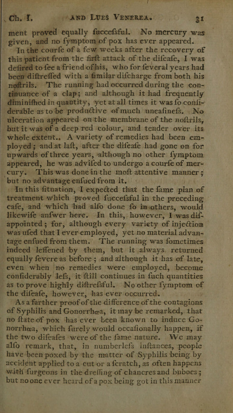 get — . . &gt; ch. i. anv Lues VENEREA. 31 ment proved equally fuccefsful. No mercury was ‘given, and no fymptom of pox hes ever appeared. Inthe courfe of a few weeks after the recovery of this patient from'the firft attack of the difeafe, I was to fee afriendofhis, who for feveral years had iftrefled with a fimilar difcharge from both his ils, The running had occurred during the con- vance of a clap; and although it had frequently inifhed in quantity, yet at all times it was fo.conii~ derable as tobe productive of much uneafinefs. . No ulceration appeared on'the membrane of the nofirils, but it was of a deep red colour, and tender over its whole extent.. A variety of remedies had been em- ployed; and at laft, after the difeafe had gone on for _ upwards of three years, ‘although no other fymptom _ appeared, he was advifed to undergo a courfe of mer- cury. Thiswas doneinthe moft attentive manner ; ‘but no advantage enfued from it. . Inthis fituation, I expected that the fame pian of treatment which proved fuwecefsful in the preceding cafe, and which thad alfo done fo imothers, would likewifeanfwer here; In this, however, I: owas dif’ appointed; for, although every variety of injection | was ufed that Ieveremployed, yet no material advan- _tageenfuedfromthem. ‘The running was fometimes ‘indeed leffened by them, but it always, returned equally fevere as before; and although it has of late, even when no remedies were employed, become -confiderably Jefs, it fill continues in fuch quantities as toprove highly diftrefsful. No other fymptom of the difeafe, however, has ever occurred. Asa farther proof of the difference of the contepiens of Syphilis and Gonorrhea, it may be remarked, that _ no ftate of pox ‘has ever been known to induce ‘Go- norrhea, which furely would occafionally happen, if the two difeafes were of the fame nature. We may alfo remark, that, in numberlefs inftances, people _ have eres poxed by ‘the matter of Syphilis being by accidént applied toa cut or afcratch, as often happens with furgeons in the drefling of chancres and buboes 5 but noone ever heard of a pox being got in this manner   