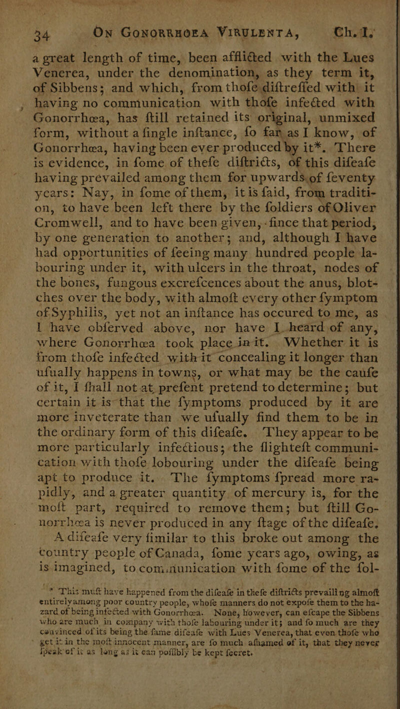 a great length of time, been afflicted with the Lues Venerea, under the denomination, as they term. it, of Sibbens: and which, from thofe diftrefled with it having no communication with thofe infe&ted with Gonorrhea, has ftill retained its original, unmixed form, without a fingle inftance, fo fan asI know, of Gonorrhea, having been ever produced by it*. There is evidence, in fome of thefe diftricts, af this difeafe having prevailed among them for upwards, of feventy years: Nay, in fome of them, it is faid, from traditi- on, to have been left there by the foldiers of Oliver Cromwell, and to have been given, -fince that period, by one generation to another; and, although I have had opportunities of feeing many busdrda people la- bouring under it, with ulcers in the throat, nodes of the bones, fungous excrefcences about the anus, blot- ches over the body, with almoft every other {ymptom of Syphilis, yet not an inftance has occured to me, as . I have obferved above, nor have I heard of any, where Gonorrhea took place init. Whether it is trom thofe infected with it concealing it longer than ufually happens in towns, or what may be the caufe of it, I fhall not at, prefent pretend todetermine; but certain it is that the fymptoms produced by it are more inveterate than we ufually find them to be in the ordinary form of this difeafe. “They appear to be more particularly infectious; the flighteft communi- cation with thofe lobouring under the difeafe being apt to produce it.. The fymptoms {pread more ra~ pidly, and a greater quantity, of mercury is, for the moft part, required to remove them; but ill Go- norrheea is never produced in any flage of the difeafe, A diteafe very fimilar to this broke out among the country people of Canada, fome years ago, owing, as is imagined, to Counties ens with fome of the fol- * ‘This muft have happened from the difeafe in thefe diftrits prevailing almoft entirelyamong poor country people, whofe manners do not expofe them to the ha- zard of being infected with Gonorrheea. None, however, can efcape the Sibbens who are much in company with thofe labouring under it; and fo much are they couvinced of its being the fame difeafe with Lues Venerea, that even thofe who * get itin the mof innocent manner, are fo much afhamed of it, that they never ipeak ef it as long as it can poffibly be kspt fecret.