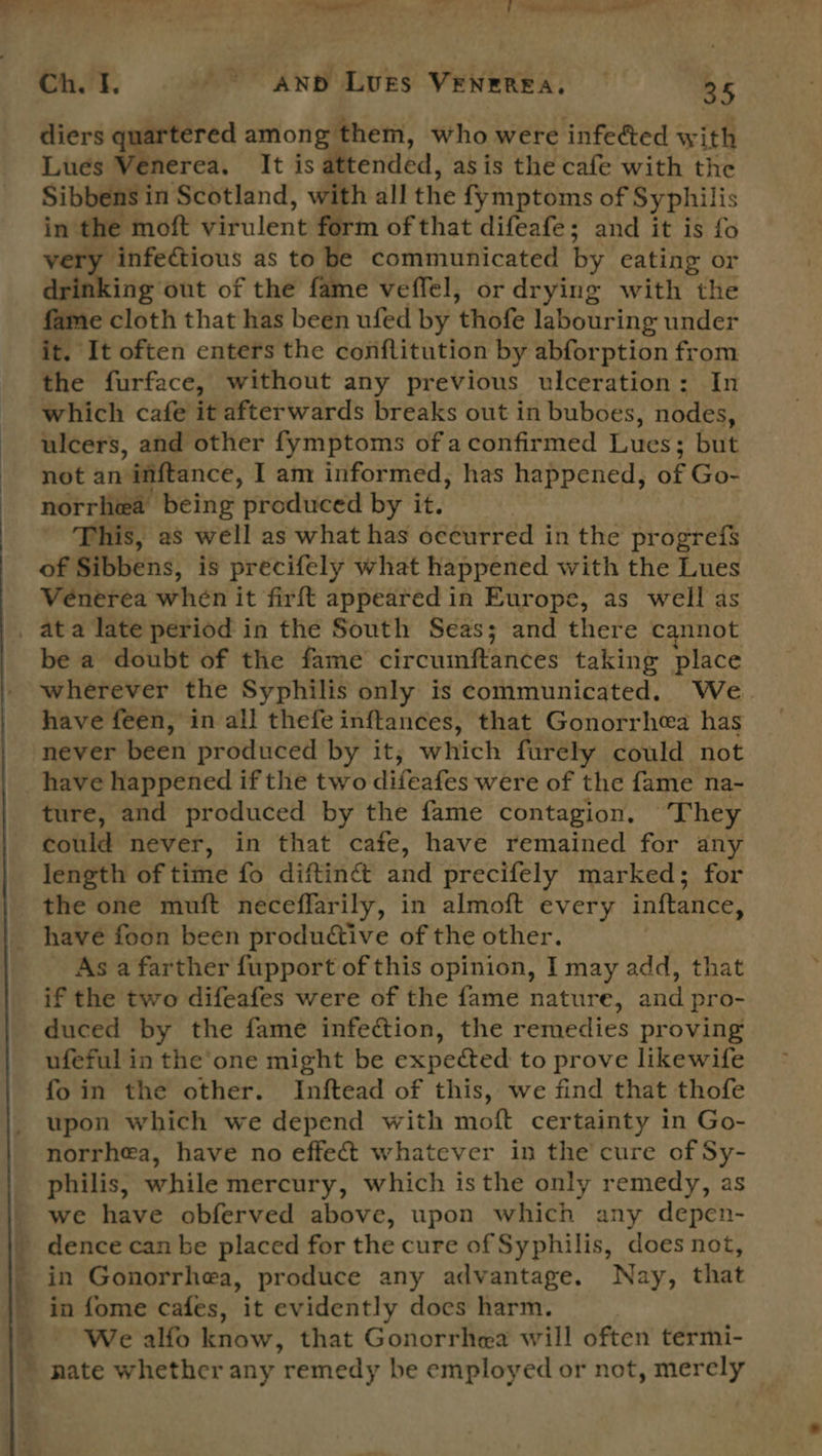 diers quartered among them, who were infe&ted with Lués Venerea. It is attended, asis the cafe with the Sibbens in Scotland, with all the fymptoms of Syphilis in the moft virulent form of that difeafe; and it is fo very infectious as to be communicated by eating or drinking out of the fame veffel, or drying with the fame cloth that has been ufed by thofe labouring under it. It often enters the conflitution by abforption from the furface, without any previous ulceration: In which cafe it afterwards breaks out in buboes, nodes, ulcers, and other fymptoms of aconfirmed Lues; but not an inftance, I am informed, has happened, of Go- norrhea being produced by it. This, as well as what has occurred in the progrefs of Sibbens, is precifely what happened with the Lues Vénerea when it firft appeared in Europe, as well as be a doubt of the fame circumftances taking place wherever the Syphilis only is communicated. We have feen, in all thefe inftances, that Gonorrhea has never been produced by it, which furely could not have happened if the two difeafes were of the fame na- ture, and produced by the fame contagion. They could never, in that cate, have remained for any length of time fo diftincét and precifely marked; for the one muft neceffarily, in almoft every inftance, As a farther fupport of this opinion, I may add, that if the two difeafes were of the fame nature, and pro- duced by the fame infection, the remedies proving ufeful in the one might be expected to prove likewife fo in the other. Inftead of this, we find that thofe upon which we depend with moft certainty in Go- norrhea, have no effect whatever in the cure of Sy- philis, while mercury, which isthe only remedy, as we have obferved above, upon which any depen- in Gonorrhea, produce any advantage. Nay, that We alfo know, that Gonorrhea will often termi-