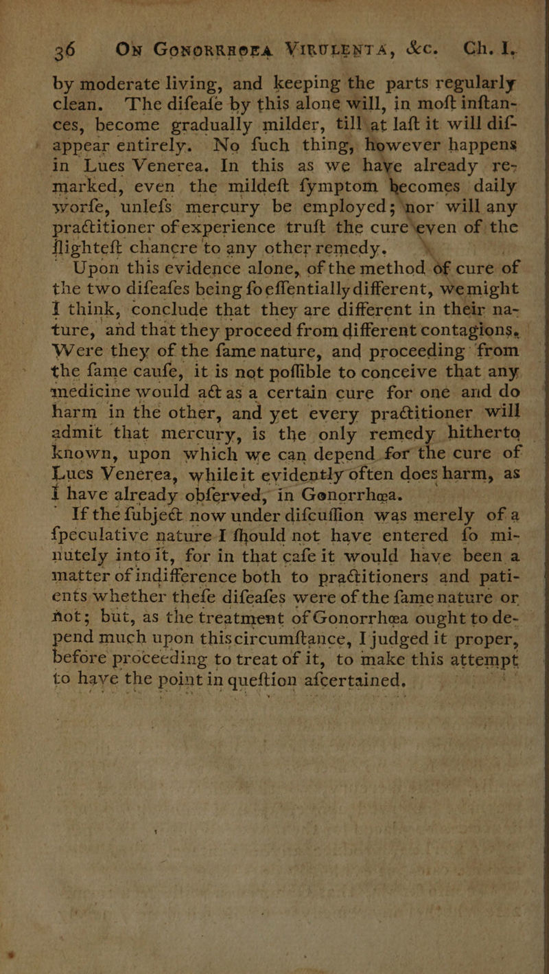 _ by moderate living, and keeping the parts regularly clean. The difeafe by this alone will, in moft inftan- ces, become gradually milder, till at laft it will dif- ecomes daily worle, unlefs mercury be employed; ‘nor will any practitioner ofexperience truft the cure\eyen of the flighteft chanere to any other remedy. * ~ Upon this evidence alone, of the method of cure of the two difeafes being foeflentially different, wemight { think, conclude that they are different in their na- ture, ‘and that they proceed from different contagions, Were they of the fame nature, and proceeding from the fame caufe, it is not poflible to conceive that any medicine would a@as a certain cure for one and do harm in the other, and yet every practitioner will admit that mercury, is the only remedy hitherto © known, upon which we can depend for the cure of Lues Venerea, whileit evidently often does harm, as i have already obferved, in Gonorrhea. | ~ If the fubject now under difcuffion was merely of a f{peculative nature I fhould not have entered fo mi- nutely into it, for in that cafe it would have been a matter of indifference both to practitioners and pati- ents whether thefe difeafes were of the fame nature or not; but, as the treatment of Gonorrhea ought to de-— in Lues Venerea. In this as we m Neon re- to have the point in tafe di afcertained,
