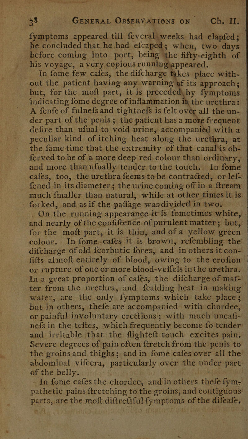 tenped® 38 GENERAL OBSERVATIONS ON Ch, II. fymptoms appeared till feveral weeks had elapfed ; he concluded that he had efcaped; when, two days before coming into port, being | ‘the fifty- -eighth of his voyage, a very copious running ppeared. In fome few cafes, the difcharge takes place with- out the patient having any: warning of its approach; but, for the moft part, it is preceded, by fymptoms qndicating fome degree of inflammation in the urethra: A fenfe of fulnefs and tightnefs is felt over all the un- ‘der part of the penis; the patient has a mote frequent defire than ufual to void urine, accompaniéd with a peculiar kind of itching heat along the urethra, at the fame-time that the extremity of that canaliis ob- ferved to be of a more deep red colour than ordinary, and more than ufually tender to the touch. In fome cafes, too, the urethra feems tobe contracted, or lef- {ened in its diameter; the urine coming off in a ftream much {maller than natural, while at other times it is forked, and. asif the paffage wasdivided in two. _ On the running appearance it is fometimes white, and nearly of the confiftence of purulent matter; but, for the moft part, it is thin, and of a yellow green colour. In fome. cafes it is ‘brown, refembling ‘the’ difcharge of old fcorbutic fores, and in others it con- fifts almoft entirely of blood, owing to the erofion or rupture of one or more blood-veffels in the urethra. In a great proportion of cafes, the difcharge of mat~ ter from the urethra, and {calding heat in making water, are the only fymptoms which take place; but in others, thefe are accompanied. with chordee, or painful involuntary erections ; with much uneafi- nefs in the teftes, which frequently become fo tender’ . and irritable that the flighteft touch excites pain, Severe degrees of pain often ftretch from the penis to the groins and thighs; and in fome cafes over all the abdominal vifcer a, particularly over the under part of the belly. - In fome cafes the chordet, and in others thefe fym- pater pains {tretching to the groins, and contiguous: Part s, are the moft san pine fymptoms of the esp