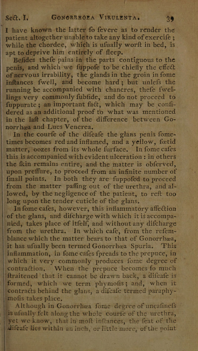 “see. 1. GONORRHORA VIRULENTA. a9 I have known the latter fo fevere as to render the patient altogether unableto take any kind of exercife ; while the chordee, which is ufually worft in bed, is apt to deprive him entirely of fleep. Befides thefe pains in the parts contiguous to the penis, and which we fuppofe to be chiefly the effec of nervous irrability, the glandsin the groin in fome inftances fwell, and become hard; but unlefs the running be accompanied with chancres, thefe fwel- lings very commonly fubfide, and do not proceed to fuppurate ; an important fa&t, which may be confi- dered as an additional proof to what was mentioned in the laft chapter, of the difference between Go- norrhea and Lues Venerea, In the courfe of the difeafe the glans penis fome- times becomes red and inflamed, and a yellow, fcetid matter, oozes from its whole furface. In fome cafes this isaccompanied withevident ulceration : in others the fkin remains entire, and the matter is obferved, upon preffure, to procced from an infinite number of {mall points, In both they are fuppofed to proceed from the matter pafling out of the urethra, and al- lowed, by the negligence of the patient, to reft too long upon the tender cuticle of the glans, \ Infome cafes, however, this inflammatory affection of the glans, and dif{charge with which it is accompa- nied, takes place of itfelf, and without any difcharge from the urethra. In which cafe, from the refem- blanece which the matter bears to that of Gonorrhea, it has ufually been termed Gonorrhea Spuria. ‘This inflammation, in fome cafes {fpreads to the prepuce, in which it very commonly produces fome degree of contraction. When the prepuce becomes fo much ‘ftraitened that it cannot be drawn back, a difeafe is formed, which we term phymofis; and, when it _|/contracts behind the glans, a difeafe termed paraphy- mofis takes place. . _ Although in Gonorrhea fome degree of uneafinel: is ufually felt along the whole courie of the urcthra, ‘yet we know, that in-moft inftances, the feat of the Wifeafe lies within an inch, or little more, of the point