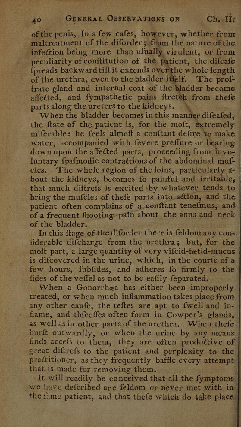 of the penis, In a few cafes, however, whether from maltreatment of the Aiider 3 from the nature of the ‘infection being more than ufually virulent, or from | peculiarity of conftitution of the p: tient, the difeafe {preads backward till it extends overthe whole length adder become trate gland and internal coat of the from . thefe affe&ed, and fympathetic pains ftret parts along the ureters to the kidneys. \ Wher the bladder becomes in this manner difeafed, miferable: he feels ny AR a conftant Se fiuae to make juntary {pafmodic contractions of the abdominal muf- cles. The whole region of the loins, particularly a- bout the kidneys, becomes fo painful and irritable, that much diftrefs is excited by whatever tends to of a frequent fhooting~pain about the anus and ‘neck of the bladder. fiderable difcharge from the urethra; but, for the is difcovered in the urine, which, in the courfe of a few hours, fubfides, and adheres fo firmly to the fides of the veffel as not to be eafily feparated. ‘When a Gonorrhea has either been improperly any other caufe, the teftes are apt to {well and in- flame, and abfceffes often form in Cowper’s glands, as well asin other partsof the urethra. When thefe burft outwardly, or when the urine by any means finds accefs to them, they are often productive of great diftrefs to the patient and perplexity to the practitioner, as they frequently baffle every attempt that is made for removing them, we have defcribed are feldom or never met with in