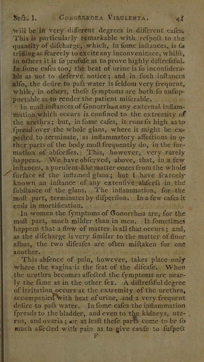 ‘will beiift very’ different degrees in different cafes, — This is particularly remarkable with ‘refpedt to the quantity of difcharge, which, in fome inftances, is fo trifling.as fearcely toexciteany inconvenience, whilft, in others it is fo profufe as to prove highly diftr efsful. in fome cafes tooy the heat of urine is fo inconfidera+ ble as not to delerve, notice 3 and. in, fuch ;inftanees alfo, the defire to ‘pafs water is feldom very frequent, while, in others, thefe fymptoms are both fo unfup- portable as-to Render the patient miferable. , =, j > ’ In mofthinftances of Gonorrhea any external, inflam- mation;whi¢h occurs is confined to. the extremity of ‘the urethra; but, in fome cafes, itrunsfo high asto {pread-over the whole glans, where it might. be:éx- pected, to-terminate, as inflammatory. affections in ¢- ther parts of the body moft frequently do, in the for~ - mation) of abfceffes.; This, however, very: rarely ‘happens... * We, have obfey ved; above, that, in a few inftances, a purulent-like matter oozes from ihe whole furface ef the inflamed glans; but Ihave {cearcely known an) inftance” of any extenfive ‘abfcef$ in. thd fubftance of the glans. ..The inflammation, forthe ends in mortification, ‘a “ In women-the fymptoms of Gonorrhea are, ve the moft part,,-much milder than in men. It fometimes happens that a flow of matter.is all thatoccurs; and, as the difcharge is very fimilar to the matter ag fluor albus, the two piteaiss are often miftaken for one. another. » Ait ' This abfence of pai, bawetnen takes place: only tian the vagina-is the feat of the difeafe. When the urethra becomes affected the fymptoms are near- ly the fame as in the other fex. A diftrefsful degree si alee Soden at the extremity of the urethra, © accompanied With heat of urine, and a very frequent defire to pafs water. In fome cafes the inflammation {preads to the bladder, and evento the kidneys, ute- . rus, and ovaria; wr at leaft thefe. parf$’ come to be fo much aflected with pain as to give caufe to fufpect