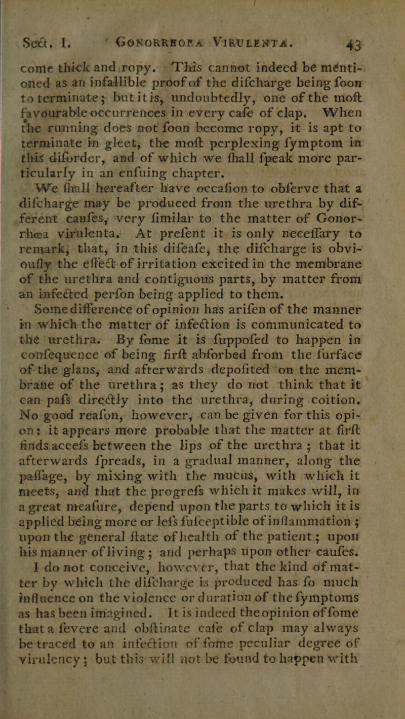 comie thick and,ropy. This cannot indeed be ménti-. oned as an infallible proof of the difcharge being foon to terminate; butitis, undoubtedly, one of the moft favourable occurrences in every cafe of clap. When the running does not foon become ropy, it is apt to terminate in gleet, the moft perplexing fymptom in this diforder, and of which we fhall ieee more par- ticularly in an enfuing chapter. We fhall hereafter have occafion to obferve that a difcharge may be produced from the urethra by dif- ferent caufes, very fimilar to the matter of Gonor- rhea virulenta. At prefent it 1s only neceffary to remark, that, in this difeafe, the difcharge is obvi- oufly the effect of irritation excited in the membrane of the urethra and contiguous parts, by matter from an infected perfon being applied to them. Some difference of opinion has arifen of the manner in which the matter of infection is communicated to the urethra. By fome it 1s fuppofed to happen in confequence of being firft abforbed from the furface of the glans, and afterwards depofited on the mem- brane of the urethra; as they do not think that it can pafs directly into the urethra, during coition. No good reafon, however, can be given for this opi- on: it appears more probable that the matter at. firft finds.aceefs between the lips of the urethra; that it afterwards fpreads, in a gradual manner, along the patlage, mixing with the mucus, with which it meets, 7 that the progrefs which it makes will, in agreat meafure, depend upon the parts to which it is applied being more or lefs fufceptible of inflammation ; upon the general ftate of health of the patient; upon his manner of living ; ; arid perhaps upon other caufes. I do not conceive, however, that the kind of mat- ter by which the difcharge is preduced has fo much — influence on the violence or duration of the fymptoms as has beenimagined. It is indeed theopinion of fome that a fevere and obftinate cafe of clap may always be traced to an infection of fome peculiar degree of virulency; but this will not be found to happen with