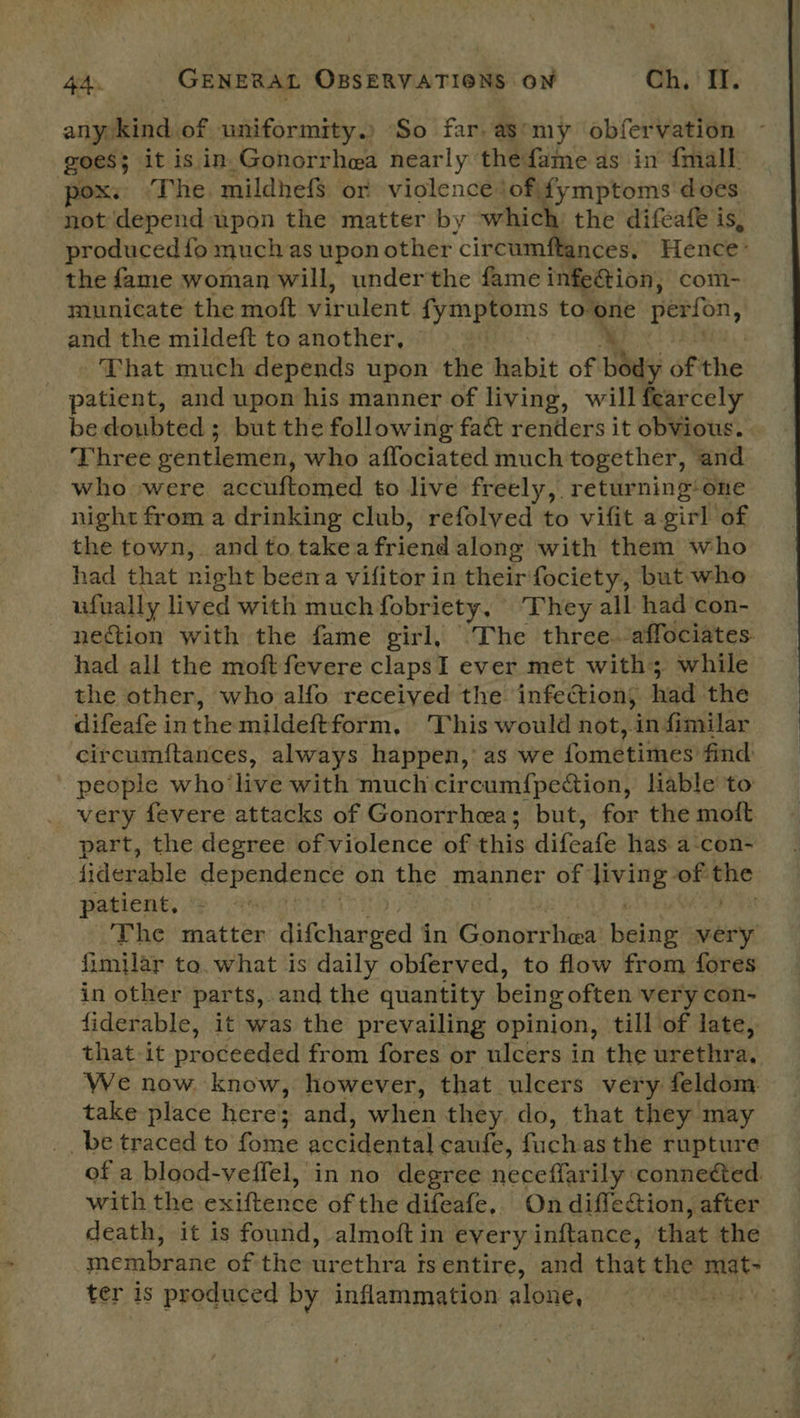 any. ina, of uniformity.) So far. as*my obfervation goes; it is in.Gonorrhea nearly thefame as in {mall pox. “The mildhef$ or violence iof. fymptoms does not depend upon the matter by ee the difeafe is, produced fo much as upon other circumftances, Hence: the fame woman will, underthe fame infe@ion, com- municate the moft virulent fymptoms to” one perfon, and the mildeft to another, | That much depends upon the habit of Day) of he: patient, and upon his manner of living, will fearcely bedoubted; but the following fa& renders it obVious. Three oentlemen, who affociated much together, ‘and who were accuftomed to live freely, returning: one night from a drinking club, refolved to vifit a girl of the town, and to take a friend along with them who had that night beena vifitor in their fociety, but who ufually lived with much fobriety, They all had con- nection with the fame girl, The three -affociates had all the moft fevere clapsI ever met with; while the other, who alfo received the infection, had the difeafe inthe mildeftform, This would not, in similar circumftances, always happen,’ as we fometimes’ find . people who’ live with much circumf{pection, liable to very fevere attacks of Gonorrhea; but, for the moft part, the degree of violence of this difeafe has a:con- fiderable dependence on the manner of ee of pie patient, The matter difcharged i in Gonorrhea Ispine very fimilar to. what is daily obferved, to flow from fores in other parts, and the quantity being often very con- fiderable, it was the prevailing opinion, till of late, that it proceeded from fores or ulcers in the urethra, We now. know, however, that ulcers very feldom. take place here; and, when they. do, that they may be traced to tne sohWienbal caufe, fists as the rupture of a blood-veffel, in no degree neceffarily connected with the exiftence of the difeafe, On diflection, after death, it is found, almoft in every inftance, that the membrane of the nrethra 4 tsentire, and that the Bit ter is produced by incatimanfon alone,