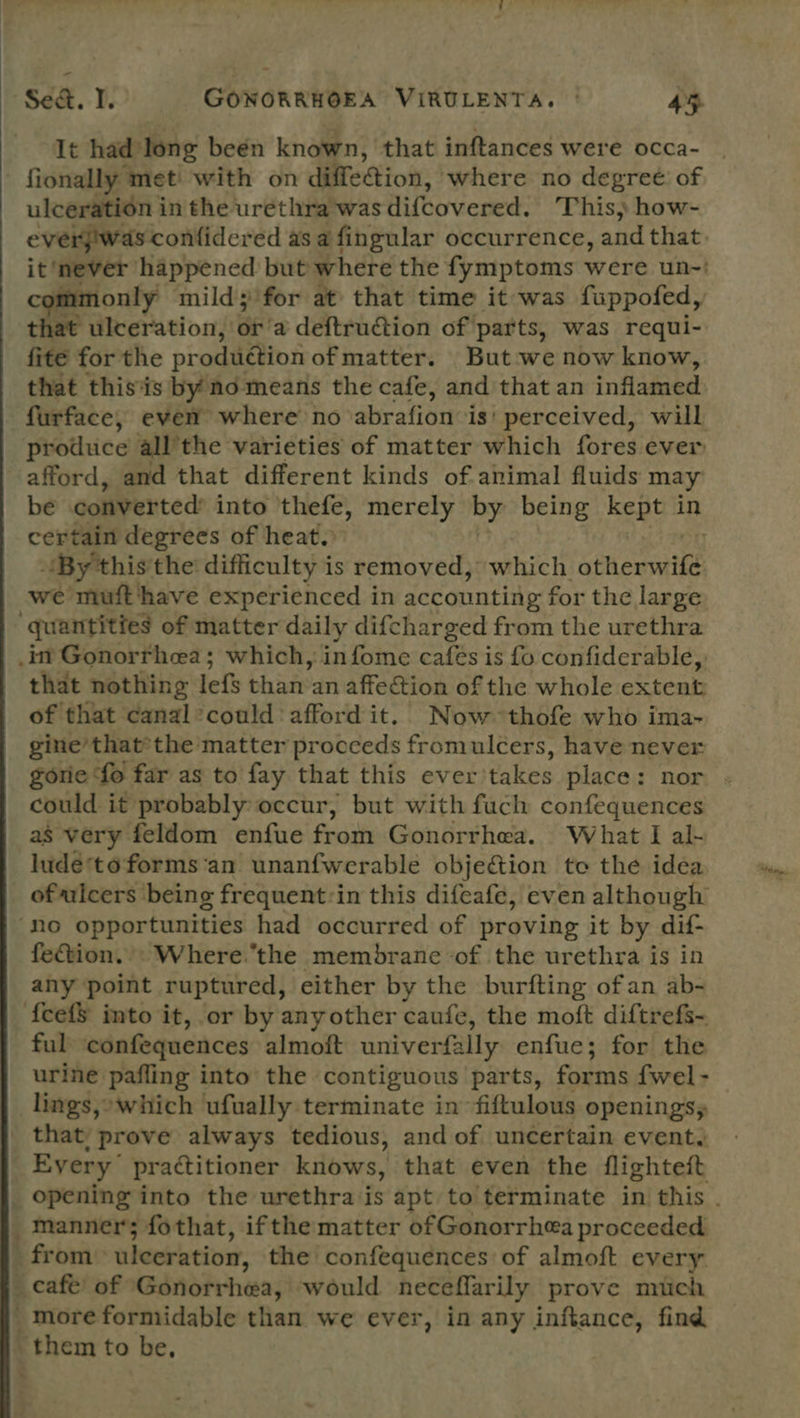 It had long beén known, that inftances were occa- | fionally met with on diffeion, where no degreé: of ulceration in the urethra'was difcovered. This) how- everj!was confidered as a fingular occurrence, and that. it ‘never happened but where the fymptoms were un-' only mild; for at that time it was fuppofed, that ulceration, BE! a deftruction of parts, was requi- fite for the produétion ofmatter. But:we now know, that thisis by no means the cafe, and that an inflamed furface, even where no abrafion is’ perceived, will produce all’the varieties of matter which fores ever afford, and that different kinds of animal fluids may be converted’ into thefe, merely by being kept in certain degrees of heat. By this'the difficulty is removed, which afionvaihe we muft‘have experienced in accounting for the large quantities of matter daily difcharged from the urethra .int Gonorrhea; which, infome cafes is fo confiderable,, that nothing lefs bhai’ an affection of the whole extent of that canal*could afford it. Now thofe who ima- gine’that’ the matter proceeds fromulcers, have never gorie fo far as to fay that this ever'takes place: nor - could it probably: occur, but with fuch confequences as very feldom enfue from: Gonértha. ¥ What. I alt lude*to forms ‘an unanfwerable obje&amp;ion te the idea ofulcers being frequent:in this difeafe, even although ‘no opportunities had occurred of proving it by dif- fection... Where.the membrane -of the urethra is in any point ruptured, either by the burfting ofan ab- f{eef$ imto it, or by any other caufe, the moft diftrefs- ful confequences almoft univerfally enfue; for the urine pafling into the contiguous parts, forms {wel - lings,» which ufually terminate in fiftulous openings, that, prove always tedious, and of uncertain event. Every practitioner knows, that even the flighteft from ulceration, the confequences of almoft every Bcee of Gonorrhea, would neceflarily prove mich ’