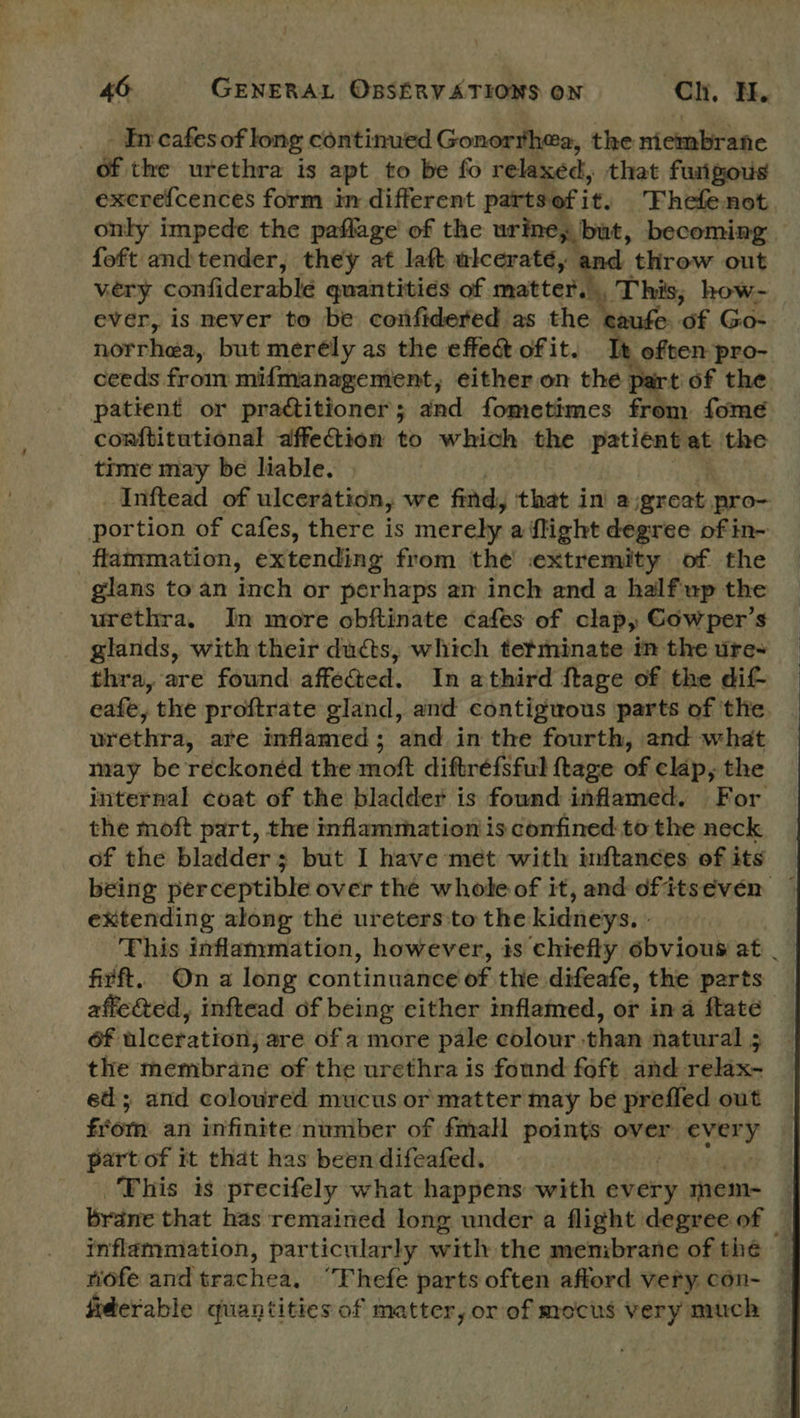- Incafesof long continued Gonorrhea, the niembrane éf the urethra is apt to be fo relaxed, that fungous excrefcences form in different partsefit. Fhefenot only impede the paflage of the urine, but, becoming foft and tender, they at laft ulcerateé, and throw out very confiderable quantities of. matter,’ a This, how- ever, is mever to be confidered as the eaufe of Go- norrhea, but merély as the effect of it. Tt often pro- ceeds from mifmanagement, either on the part of the patient or practitioner; and fometimes from fome comftitutional affection to which the patient at the time may be liable. Inftead of ulceration, we find, that in a, great pro- portion of cafes, there is merely a flight degree of in- flammation, extending from the extremity of the glans to an inch or perhaps am inch and a half up the urethra, In more obftinate cafes of clap, Gowper’s glands, with their ducts, which tetminate tm the ure+ thra, are found affected. In athird ftage of the dif eafe, the proftrate gland, and contiguous parts of the. vrethra, are inflamed; and in the fourth, and what may be reckonéd the moft diftréefsful ftage of clap, the internal coat of the bladder is found inflamed. For the moft part, the inflammation is confined to the neck of the bladder; but I have mét with inftances of its being perceptible over the whole of it, and dfitseven extending along the ureters:to the kidneys. - ‘This inflammation, however, is chiefly obvious at . firft. On a long continuance of the difeafe, the parts affe&amp;ed, inftead of being cither inflamed, or ina ftate of tlceration; are of a more pale colour than natural 5 the membrane of the urethra is found foft. and relax- ed; and coloured mucus or matter may be prefled out from an infinite number of fmalH points over rary part of it that has been difeafed. ‘This is precifely what happens with every mem- — brane that has remained long under a flight degree of — inflammation, particularly with the menibrane of the — wofe and trachea. ‘Fhefe parts often afford very con- — fiderable quantities of matter, or of mocus very much 