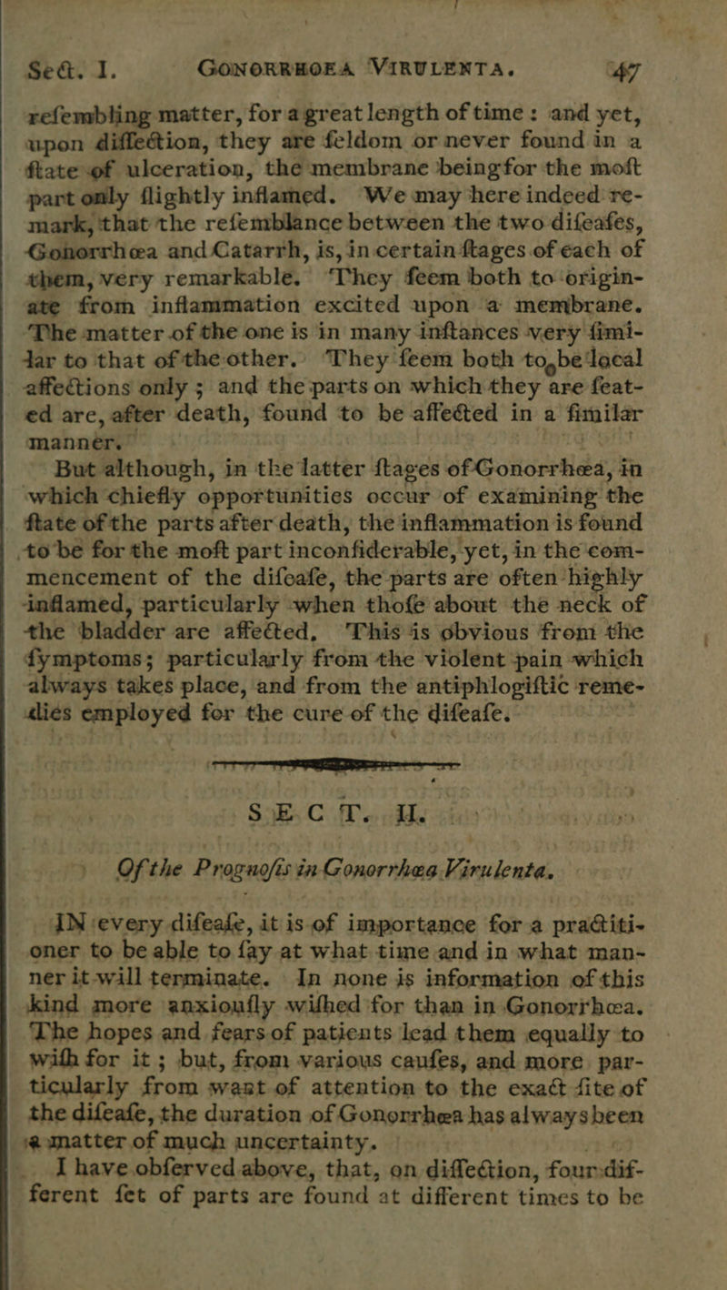 refembling matter, for agreat length of time: and yet, upon 4iffection, they are feldom or never found in a ftate of ulceration, the membrane beingfor the moft part only flightly inflamed. We may here indeed re- mark, that the refemblance between the two difeafes, Gonorrhea and Catarrh, is, in certain ftages. of each of them, very remarkable, They feem both to origin- ate from inflammation excited upon a membrane. The matter of the one is in many inftances very fimi- dar to that of the other.. They feem both to,be ‘local affections only ; and the parts on which they are feat- ed are, after death, found to be affeéted in a sa thar manner. But although, in the latter {tages BPGokoned, in which chiefly opportunities occur of examining the _ ftate of the parts after death, the inflammation is found tobe for the moft part incon fiderable, yet, in the com- mencement of the difoafe, the parts are often highly inflamed, particularly when thof@ about the neck of the bladder are affe&amp;ted, This ‘is obvious from the dymptoms; particularly from the violent pain which always takes place, and from the antiphlogiftic reme€- reer ee zr eed for the cure of the difeafe. Sok. C Po nhde Of the Proguofis in Gonorrhea Virulenta. IN every difeafe, it is of importance for a praiti- oner to be able to fay at what time and in what man- ner it will terminate. In none is information of this kind more anxioufly wifhed ‘for than in Gonorrhea. The hopes and fears of patients lead them equally to with for it ; but, from various caufes, and more. par- ticularly from want of attention to the exaé fite of the difeafe, the duration of Gonorrhea has alwaysbeen a umatter of much uncertainty. I have. obferved above, that, on diffection, four: dif- ferent fet of parts are found at different times to be