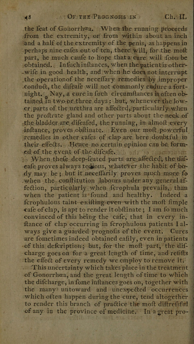 43 + OF THE/PaGG Nosis \1N . CDRA, the feat of Gonorrhea, When the running: proceeds from the extremity, or from within about an inch jand a half of the extremity of the penis,.as happens in perhaps nine cafes out-of ten, there will, for. the moft part, be much caufe to hope thata cure: will foon be cobtained.. Infuch inftances, when the patient is other- -wife in good. health, and when ‘he does not interrupt the-operationof the neceffary, Hira: improper conduct, the diféafe will not: commonly endure a fort- night Nay, a eureinfuch cireumftances is often ob- tained, in two-or three days: but, whenever ‘the low- er) parts of the urethra are affected s particular] yowhen , the proftrate gland and other parts about the-neck of the bladder ane, difeafed, the running, in-almoft-every inftance, proves obftinate. Even, our moft, powerful, ‘remedies in. other cafes of :clap,are, here doubtful in - .their- effeas. ., Hence no. certain opinion can be; form- “ed of, the ENGR aah the difeafe. Tae on) 9 deat: oi ort: . proves salvage tegious, IE ep the abi of read dy may be ;; but it ‘neceffarily proves much mone: fo when the, conftitution Jabours under any. general, af- fection, particularly ; when, ferophula prevails,; than when the patient is*’found. and healthy. Indeed a {crophulous taint-exiftingeven-with the moft fimple © eafe of clap, is apt torender itobftinate; Iam fomuch | convinced of this being the cafe, that in every in- ftance of clap occurring in {crophulous patients I al- ways give a guarded prognofis of the event. Cures — are fometimes indeed obtained eafily, even in patients -of this defcription; but, for the moft part, the dif- charge goes on for‘a sreat length of time, and refifts he: eflect of every remedy we employ to remove it: — -/Phis uncertainty which takes place in the treatment ‘of Gonor rhea, and the great length of time to which — the difcharge, infome inftances goes on, together with | the many? untoward and heswected ¢ occurrences | which often happen during the ‘cure, tend altogether — to render this branch of praéticé’ the mott diftrefsful — of any in bse Sneha pg of medicine, In’a great pro- | 