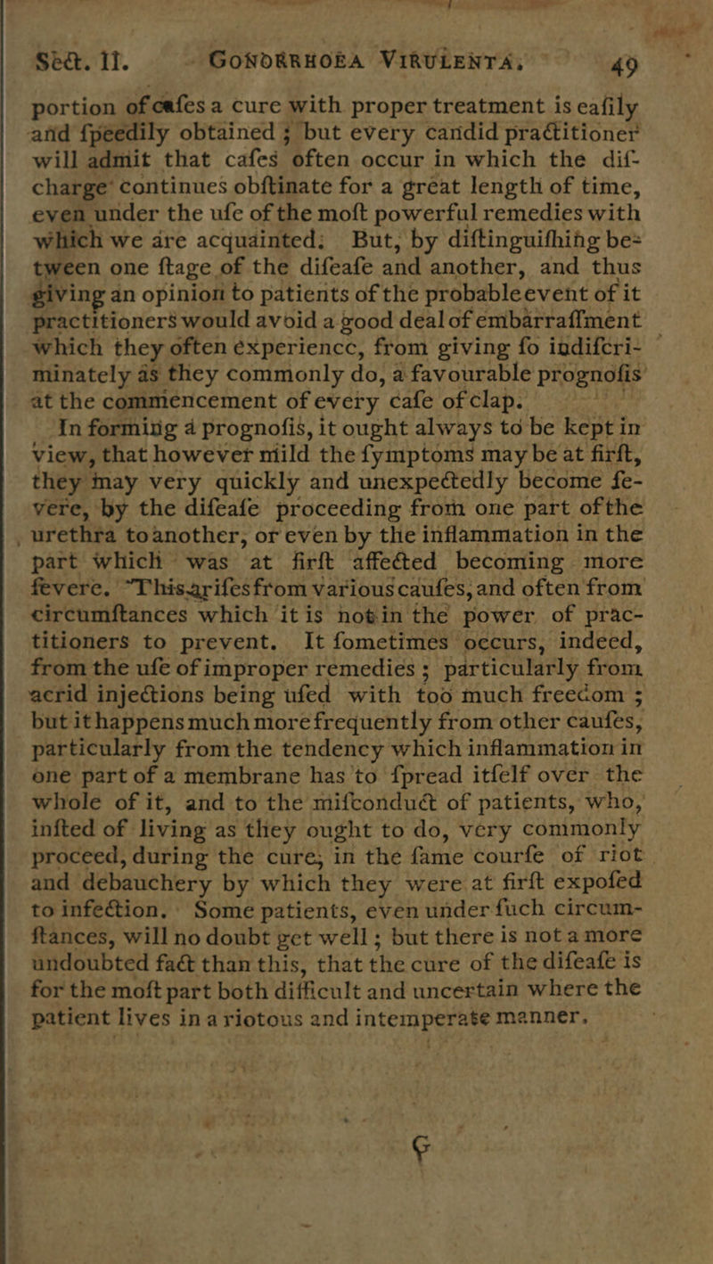 portion of cafes a cure with proper treatment is eafily and {peedily obtained ; but every candid pratitioner will admit that cafes “often occur in which the dif- charge’ continues obftinate for a gréat length of time, even under the ufe of the moft powerful remedies with which we dre acquainted; But, by diftinguifhing be= tween one ftage. of the difeafe and another, and thus iving « an opinion to patients of the probableevent of it which they often experiencc, from giving fo indifcri- at the commencement of every cafe of clap. In forming 4 prognofis, it ought always to be kept i in view, that however miild the fymptoms may be at firft, they may very quickly and unexpectedly become fe- vere, by the difeafe proceeding from one part ofthe _ urethra toanother, or even by the inflammation in the part which was at firft affected becoming more circumftances which it is notin the power of prac- titioners to prevent. It fometimes occurs, indeed, from the ufe of improper remedies ; particularly fiom. acrid injections being ufed with tod much freecom 3; but it happens much more frequently from other caufes, : particularly from the tendency which inflammation in one part of a membrane has’to fpread itfelf over the whole of it, and to the mifconduct of patients, who, infted of | living as they ought to do, very commonly and ot deta by which they were at firft expofed to infection. Some patients, even under fuch circum- ftances, will no doubt get well; but there is not amore undoubted faé than this, that the cure of the difeafe is for the moft part both difficult and uncertain where the patient lives inariotous and intemperate manner.