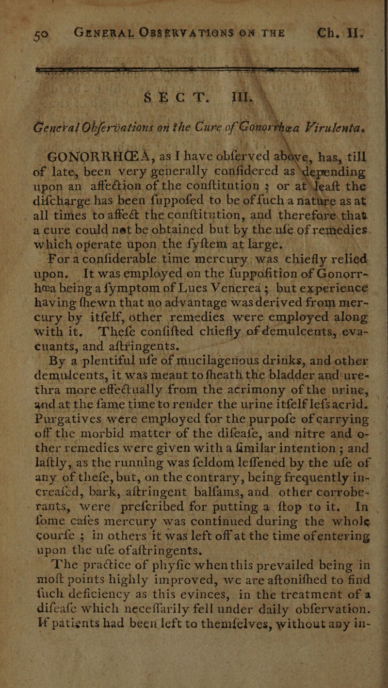  General Objer Jations 0 on the Cure re Caton hea Pivuient GONORRHEA, as [have ohiee Red R a, has, till of late, been very geiterally confidered as depending upon an affection of the conftitution 3; or at ~, the difcharge has been fuppofed to be of fach a nathre as at _all times to affed&amp; the conftitution, and therefore. that a cure could net be obtained but by the ufe of remedies which operate upon the fyftem at large. © Foraconfiderable time mercury. was chiefly relied, pete At was. SFR on the ued: of Reuss: io he cury ay itfele aehee snaiine were Saleen along with it, Thefe confifted chiefly of demulcents, eva- cuants, and BATTING CUES. MI 4s ee ae By a plentiful ufe of mucilagerious drinks, oe. oxhie demulcents, it was meant to fheath the bladder and: ure- thra more effeatually from the acrimony of the urine, and at the fame time to render the urine itfelf lefs acrid. Purgatives were employed for the purpofe of carrying off the morbid matter of the difeafe, and nitre and o- ther remedies were given witha Grilarj intention; and laftly, as the running was feldom leffened by the ule of © any of thefe, but, on the contrary, being frequently i in- creaicd, bark, aftringent balfams, and. other corrobe- _ tants, were elerined for putting a ftop to it. In | fome ‘cafes mercury was continued during the whole courfe ; in others tt was left off at the time of entering upon the ufe ofaftringents. The practice of phyfic when this prevuntea being in moit points highly improved, we are aftonifhed to find — fuch deficiency as this evinces, in the treatment of a difeafe which neceflarily fell under daily obfervation. If patients had been left ta themfelves, without any in-
