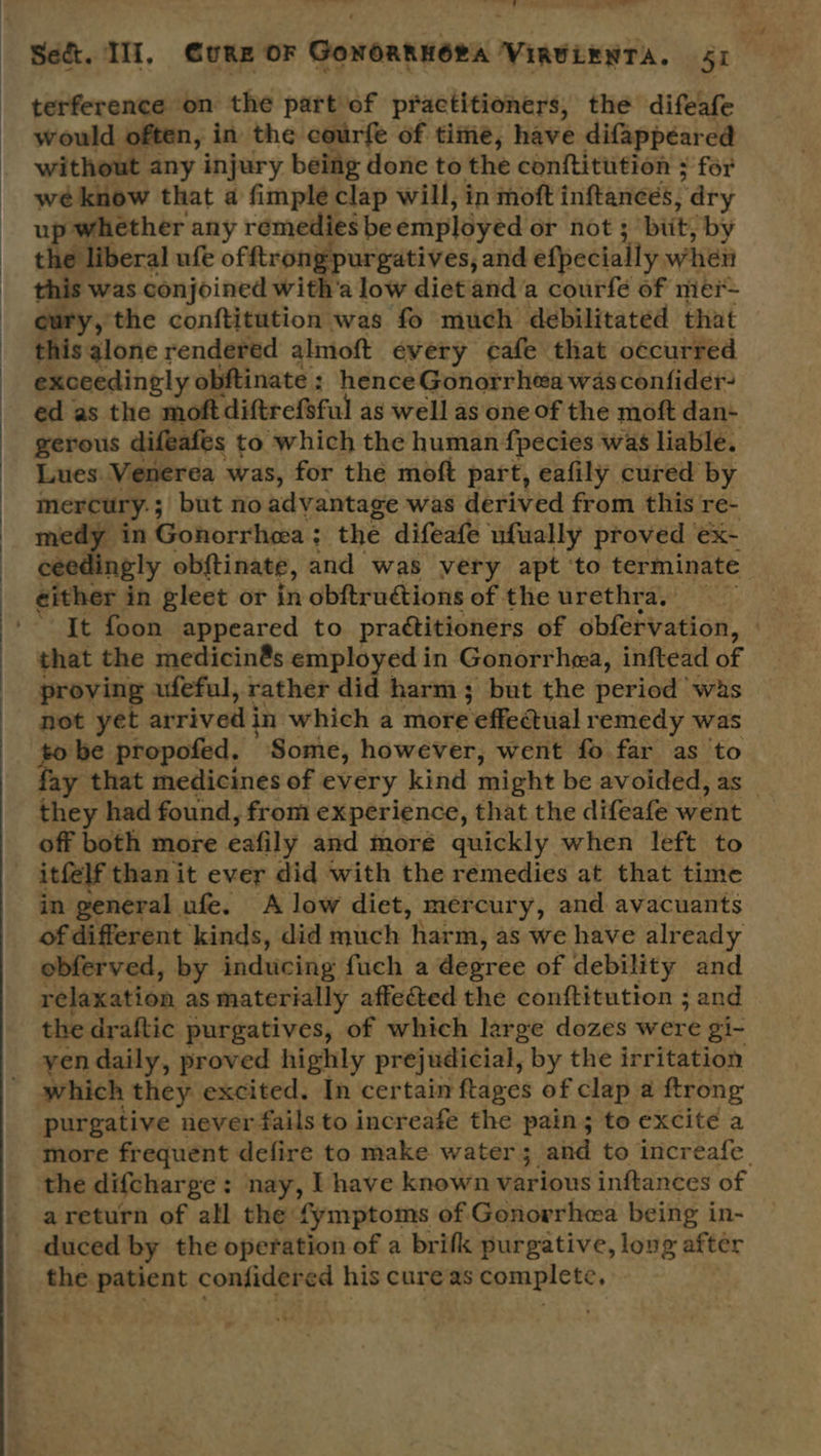  ~~ on a tele cell terference on the part of practitioners, the difeafe would often, in the courfe of time, have difappeared without any injury being done to the conftitution ; for wé know that a fimple clap will, in moft inftances, ‘ary up whether any remedies be employed or not 3 bits by the liberal ufe of ftrongpurgatives, and efpecially when this was conjoined with’a low diet and a courfe of mei eury, the conftitution was fo much debilitated that this alone rendered almoft every cafe that oécurred exceedingly obftinate : hence Gonorrhea was confider ed as the moft diftrefeful as well as one of the moft dan- gerous difeafes to which the human fpecies was liable. Lues. Venerea was, for the moft part, eafily cured by mercury: ; ; but no advantage was derived from this re- medy in Gonorrhea ; the difeafe ufually proved ex- ngly obftinate, and was very apt ‘to terminate It foon appeared to practitioners of obférvation, that the medicin@s employed in Gonorrhea, inftead of proving ufeful, rather did harm; but the period was not yet arrived i in which a more effectual remedy was to be propofed. Some, however, went fo far as to fay that medicines of every kind might be avoided, as — they had found, from experience, that the difeafe went off both more eafily and more quickly when left to itfelf than it ever did with the remedies at that time in general ufe. A low diet, mercury, and avacuants of different kinds, did much ‘harm, as we have already obferved, by inducing fuch a degree of debility and relaxation as materially affected the conftitution ; and the draftic purgatives, of which large dozes were gi- yen daily, proved highly prejudicial, by the irritation which they excited. In certain ftages of clap a ftrong purgative never fails to increafe the pain; to excite a more frequent defire to make water 3. and to increafe the difcharge : nay, L have known various inftances of areturn of all the: fymptoms of Gonovrhea being in- duced by the operation of a brifk purgative, long after the patient confidered his cure as complete,