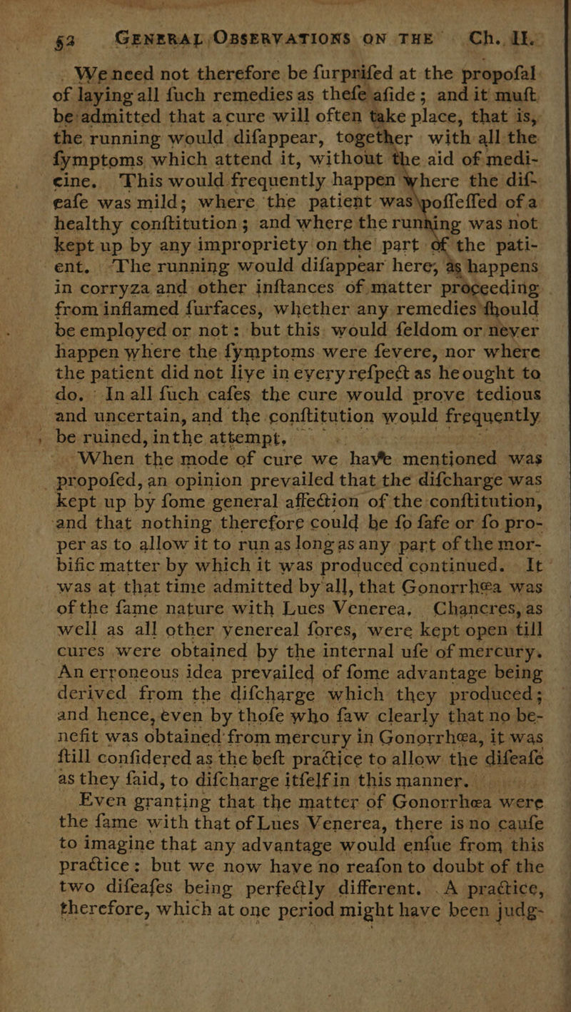 “= i- We need not therefore be furpnifed at the propofal of laying all fuch remedies as thefe afide ; and it mutt. be admitted that acure will often take place, that is, the ; running would difappear, together with all: the fymptoms which attend it, without t edi cine. This would. frequently happen where the dif. eafe was mild; where ‘the patient was\poffeffed of a healthy conftitution ; ; and where the running was not ent. ‘The running would difappear here, as happens in corryza and other inftances of matter proceeding from inflamed furfaces, whether any remedies thould be employed or not: but this. would feldom or never happen where the fymptoms were fevere, nor where the patient did not liye ineveryrefpect as he ought to do. ‘ Inall fuch cafes the cure would prove tedious and uncertain, and the. conftitution would frequently be ruined, yh attempt, Ee A When che mode of cure we have mentioned was  kept up by fome general affection of the conftitution, per as to allow it to run as longas any part of the mor- bific matter by which it was produced continued. It was at that time admitted by all, that Gonorrh€a was of the fame nature with Lues Venerea, Chancres, as well as all other yenereal fores, were kept open till cures were obtained by the internal ufe of mercury. An erroneous idea prevailed of fome advantage being derived from the difcharge which they produced; and hence, even by thofe who faw clearly that no be- nefit was obtained: from mercury in Gonorrhea, it was {till confidered as the beft practice to allow the ies Even granting that the matter of Gonorrhea were the fame with that of Lues Venerea, there isno caufe to imagine that any advantage would enfue from this practice; but we now have no reafon to doubt of the two difeafes being perfectly different. . A practice, therefore, which at one period might have been judg-