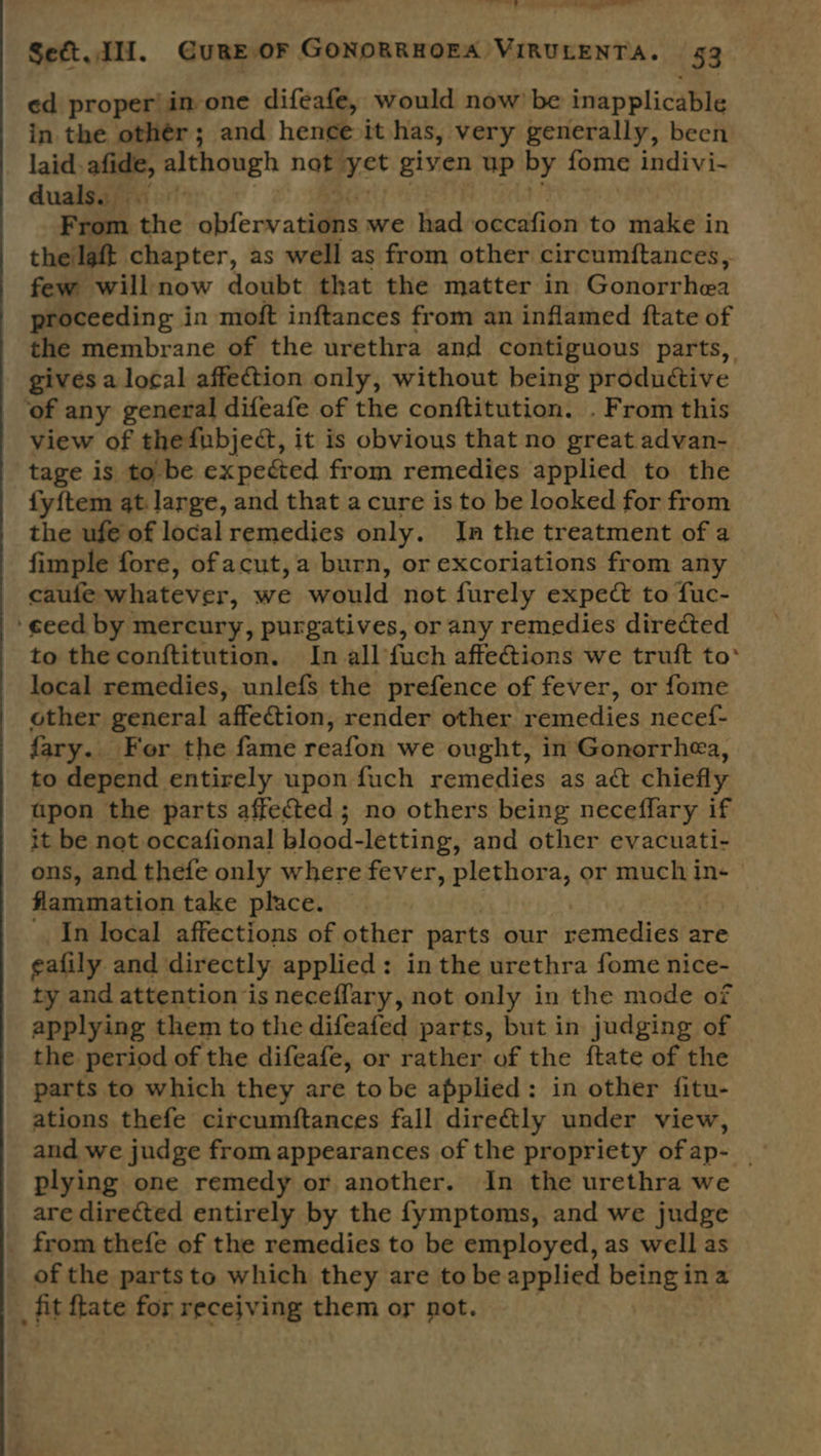 ’ see Set. di. Cure OF GONORRHOEA VIRULENTA. 53 ed proper! in one difeafe, would now’ be inapplicable in the othér; and hence it has, very generally, been laid. afide, although not vst given up by fome indivi- duals... ee From the obfervatilns we had occafion to make in thelaft chapter, as well as from other circumftances, few willnow doubt that the matter in Gonorrhea proceeding in moft inftances from an inflamed ftate of the membrane of the urethra and contiguous parts, gives a local affection only, without being productive ‘of any general difeafe of the conftitution. . From this view of thefubject, it is obvious that no great advan- tage is to be expected from remedies applied to the fy{tem qt. large, and that a cure is to be looked for from the ufe of localremedies only. In the treatment of a fimple fore, ofacut,a burn, or excoriations from any caufe whatever, we would not furely expect to fuc- ‘eeed by mercury, purgatives, or any remedies directed to the conftitution. In all fuch affections we truft to° local remedies, unlefs the prefence of fever, or fome other general affection, render other remedies necef- fary.. For the fame reafon we ought, in Gonorrhea, to depend entirely upon fuch remedies as act chiefly apon the parts affected; no others being neceflary if it be not occafional blood-letting, and other evacuati- ons, and thefe only where fever, plethora, or much in+ flammation take place. In local affections of other parts our remedies are eafily and directly applied: in the urethra fome nice- ty and attention is neceffary, not only in the mode of applying them to the difeafed parts, but in judging of the period of the difeafe, or rather of the ftate of the parts to which they are tobe applied: in other fitu- ations thefe circumftances fall dire&amp;tly under view, and we judge from appearances of the propriety ofap- _ plying one remedy or another. In the urethra we are directed entirely by the fymptoms, and we judge from thefe of the remedies to be employed, as well as _ of the parts to which they are to be applied bene ina _fit {tate for receiving them or not.