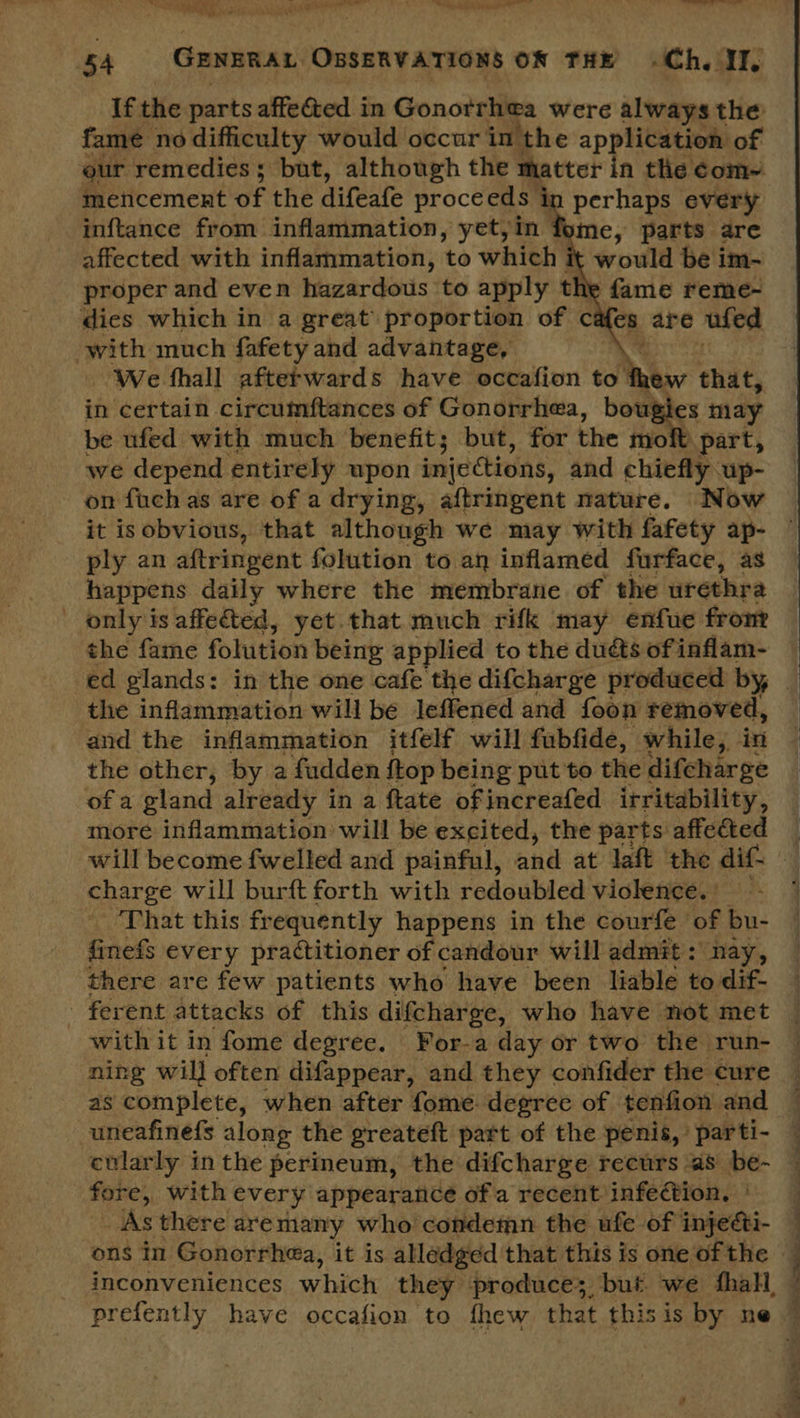 ‘Aten’ |. hi ee is eee, ee ~~ tity o1s8 - Ye Shee 4 ‘5A GENERAL OBSERVATIONS ON THE Ch. II, fame no difficulty would occur in the application of our remedies; but, although the matter in the ¢éom~ mencement of the difeafe proceeds in perhaps every inftance from inflammation, yet,in fome, parts are affected with inflammation, to which it would be im- proper and even hazardous to apply the fame reme- dies which in a great proportion of cafes are ufed with much fafety and advantage, We fhall aftefwards have occafion to Ne that, in certain circumftances of Gonorrhea, bs may be ufed with much benefit; but, for the moit part,  on fuch as are of a drying, aftringent nature. Now it is obvious, that although we may with fafety ap- ply an aftringent folution to an inflamed furface, as happens daily where the membrane of the urethra only is affeted, yet that much rifk may enfue fronr the fame folution being applied to the ducts of inflam- the inflammation will be leffened and foon removed, and the inflammation itfelf will fubfide, while, in the other, by a fudden {top being put to the difcharge of a gland already in a ftate ofincreafed irritability, more inflammation will be excited, the parts affected charge will burft forth with redoubled violence. | That this frequently happens in the courfe of bu- finefs every practitioner of candour will admit: nay, there are few patients who have been liable to dif- ferent attacks of this difcharge, who have not met with it in fome degree. For-a day or two the run- ning will often difappear, and they confider the cure as complete, when after fome. degree of tenfion and uneafinefs along the greateft part of the penis, parti- ctlarly in the perineum, the difcharge recurs as be- fore, with every appearance ofa recent infection, | As there are many who condemn the ufe of injeéti- ons in Gonorrhea, it is alledged that this is one of the inconveniences which they produce; but. we thal — eS. = eS eT ee