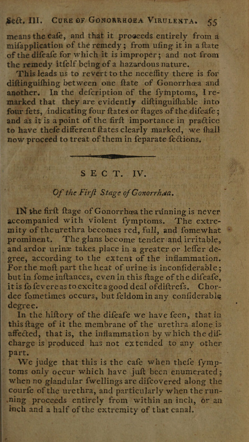 —_e Sect, Til. CURE or GonoRRHOEA VIRULENTA. 55. means the tafe, and that it progeeds entirely from a mifapplication of the remedy ; from ufing it in a ftate of the difeafe for which it is improper; and not from the remedy itfelf being of a hazardous nature. This leads us to revert tothe neceflity there is for diftinguifhing between one ftate of Gonorrhea and another. In the defcription of the fymptoms, I re- marked that they are evidently diftinguifhable into four fets, indicating four ftates or ftages of the difeafe ; and as it isa point of the firft importance in practice to have thefe different {tates clearly marked, we halt now proceed to treat of them in feparate fe&amp;ions, S HecT.; iv. “ Of the Firft Stage of Gonorrhaa. = IN the firft ftage of Gonorrhea the riinning is never accompanied with violent fymptoms. The extre- mity of theurethra becomes red, full, and fomewhat * prominent. The glans become ¢enderiand irritable, _and ardor urinz takes place in a greater or leffer de- gree, according to the extent of the inflammation. For the moft part the heat of urine is inconfiderable; but in fome inftances, evenin this ftage of the difeafe, itis fo fevereas to excitea good deal ofdiftrefs. Chor- dee fometimes occurs, but feldominany confiderable degree. In the hiftory of the difeafe we have feen, that in this {tage of it the membrane of the arethra alone is affected, that is, the inflammation by which the dif charge is produced has not extended to ay other part. | We judge that this is the cafe when thefe fymp- _toms only occur which have juft been enumerated ; when no glandular fwellings are difcovered along the courfe of the urethra, and particularly when the run- ning proceeds entirely from within an inch, ér an inch and a half of the extremity of that canal,