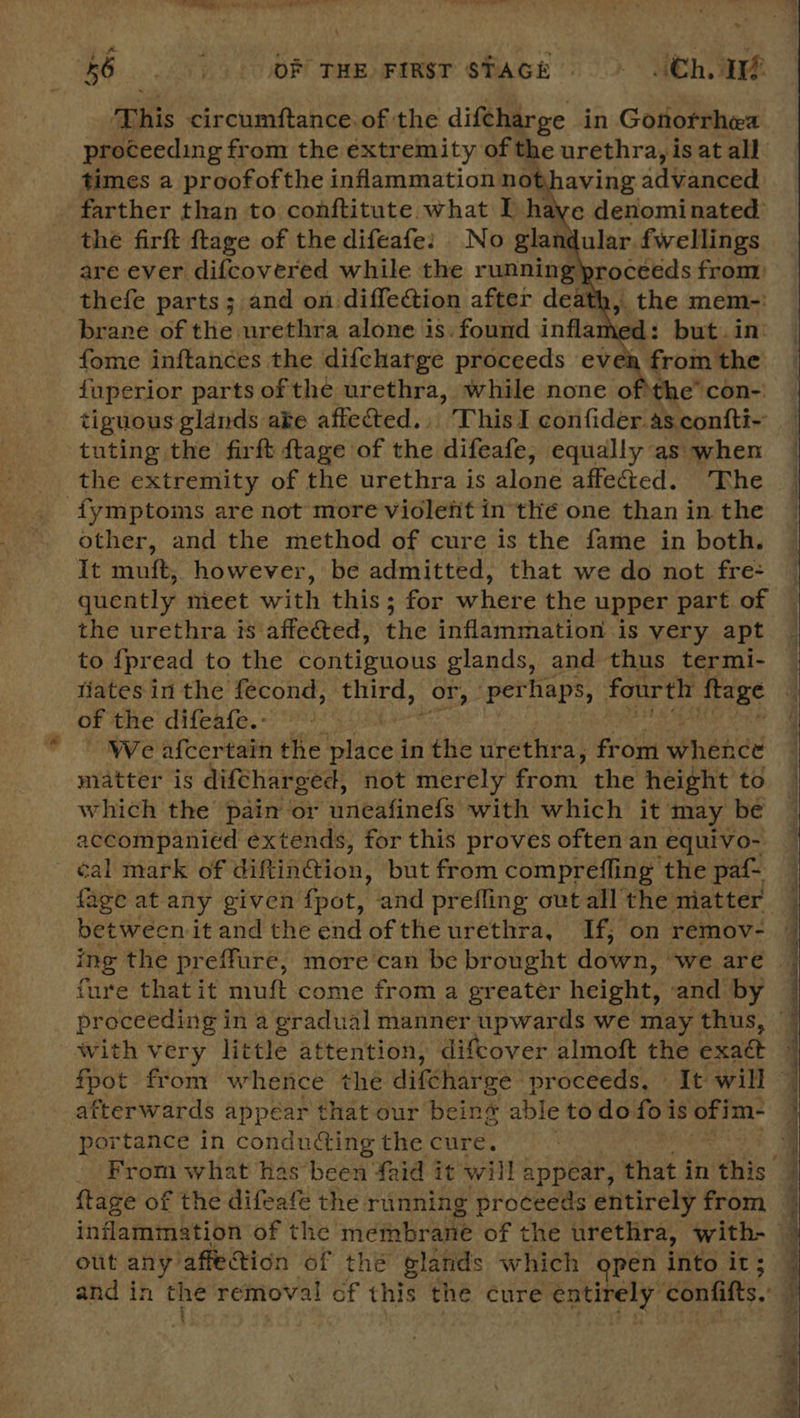 Re OF THE FIRST STAGE = Ch This circumftance. of the difcharge in Gonorrhea proceeding from the €xtremity of the urethra, is at all times a proofofthe inflammation nothaving advanced farther than to conftitute what I re denominated the firft ftage of the difeafe: No glan ular. fwellings are ever difcovered while the running) roceeds from) thefe parts; and on diffection after death, the mem-: brane of the urethra alone is. found infla ‘od: but. in: fome inftances the difcharge proceeds evea from the fuperior parts of the urethra, while none of the’ con- tiguous glands ake affected... This I confider as confti~ tuting the firft {tage of the difeafe, equally as when the extremity of the urethra is alone affected. The fymptoms are not more violetit in thé one than in the other, and the method of cure is the fame in both. It mutt, however, be admitted, that we do not fre- quently meet with this ; for where the upper part of the urethra is affected, the inflammation is very apt to {pread to the contiguous glands, and thus termi- fiates in the fecond, third, or, per haps, fourth ftage of the difeafe.: | We afcertain the iced in the urethra, Frov Whehde matter is difcharged, not merely from the height to which the pain or ‘uneafinefs with which it may be accompanied extends, for this proves often an equivo- cal mark of diftin@ion: but from comprefling the paf- — fage at any given fpot, and prefling ovtall the matter — between it andthe endofthe urethra, If; on remov- © ing the preffure, more can be brought dotrn: “we.aré 7 fure that it muft come from a greater height, and by proceeding in a gradual manner upwards we may thus, with very little attention, difcover almoft the exaét fpot from whence the difcharee : proceeds, It will afterwards appéar that our beins able todo fois Oita portance in conducting the cure. From what has been faid it will appear, that in ‘this | {tage of the difeafe the. running proceeds entirely from | inflammation of the membrane of the urethra, with- — out any’ affection of the glands which open into it ; and in Phe removal of this the cure ere confifts.  