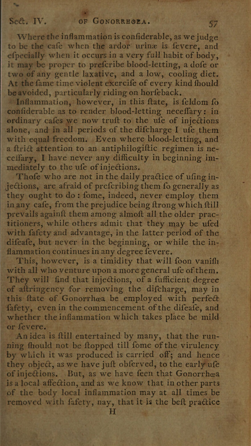  “ cd | Where the inflammation i is confiderable, as we judge to be the cafe when the ardor urine is “fevere, and efpecially when it occurs in a very full habit of body; it may be proper to prefcribe blood-letting, a dofe or two of any gentle laxative, and a low, cooling diet. At the fame time violent exercife of every kind thould be avoided, particularly riding on horfeback. # Inflammation, however, in this ftate, is feldom ty confiderable as to render blood-letting neceflary:. ordinary cafes we now truft to the ufe of fafeueeata with equal freedom. Even where blood-letting, and a ftri@ attention to an antiphilogiftic regimen is ne- mediately to the ufe of injections. jections, are afraid of prefcribing them fo generally as they ought to do: fome, indeed, never employ them inany cafe, from the prejudice being {trong which ftill prevails again{ft them among almoft all the older prac- titioners, while others admit that they may be ufed _ with fafety and advantage, in the latter period of the difeafe, but never in the beginning, or while the in- - flammation continues in any degree fevere. _. ‘This, however, is a timidity that will foon vanifh with all who venture upon a more general ufe of them. They will find that injections, of a fufficient degree of aftringency for removing the difcharge, may in this ftate of Gonorrhea be employed with perfect whether the inflammation which takes place be ‘mild or fevere. - An idea is ftill entertained by many, that the run- ning fhould not be ftopped till fome of the virulency by which it was produced is carried off; and hence they object, as we have juft obferved, to the early ufe of injections. But, as we have feen ‘that Gonorrhea is a local affection, and as we know that in other parts of the body local inflammation may at all times be removed with fafety, nay, that it-is the beft practice ‘ H s a