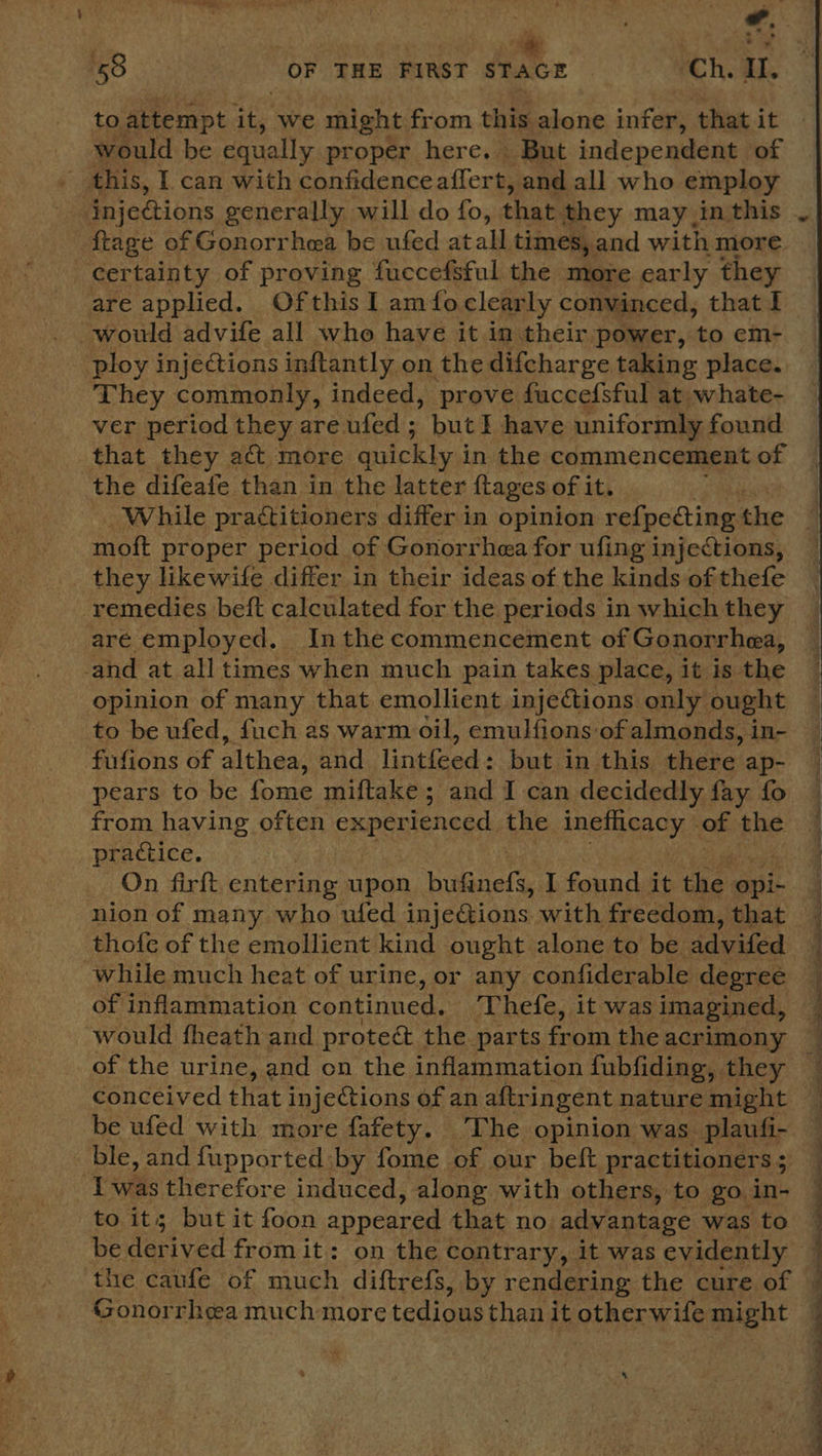to attempt it, we might from this alone infer, that it would be equally proper here. But independent of this, I can with confidence affert, and all who employ ftage of Gonorrhea be ufed atall times, and with more certainty of proving fuccefsful the more early they are applied. Ofthis I am foclearly convinced, that I would advife all who have it in their power, to em- ploy injections inftantly on the difcharge taking place. They commonly, indeed, prove fuccefsful at whate- ver period they are ufed; but I have uniformly found that they act more: quickly ; in the commencement of the difeafe than in the latter {tages of it. moft proper period of Gonorrhea for ufing injections, they likewife differ in their ideas of the kinds of thefe _ remedies beft calculated for the periods in which they are employed. In the commencement of Gonorrhea, -and at all times when much pain takes place, it is the opinion of many that emollient injections only ought to be ufed, fuch as warm oil, emulfions of almonds, in- fufions of althea, and lintfeed : but in this there: ap- pears to be fome miftake; and I can decidedly fay fo from having often experienced the ineflicacy of the practice. On firft entering upon bulinels I found it the opi- thofe of the emollient kind ought alone to be advifed while much heat of urine, or any confiderable degree of inflammation continued, Thefe, it was imagined, would fheath and proteé&amp; the parts from the acrimony conceived that injections of an aftringent nature might be ufed with more fafety. The opinion was plaufi- ble, and fupported by fome of our beft practitioners ;  Iwas therefore induced, along with others, to go in- to it; but it foon appeared that no. advantage was to be derived from it: on the Contrary, it was evidently the caufe of much diftrefs, by rendering the cure of Gonorrhea much more tedious than it otherwife might a  a i a i a a ie i a ee Ee ee ee eT eee