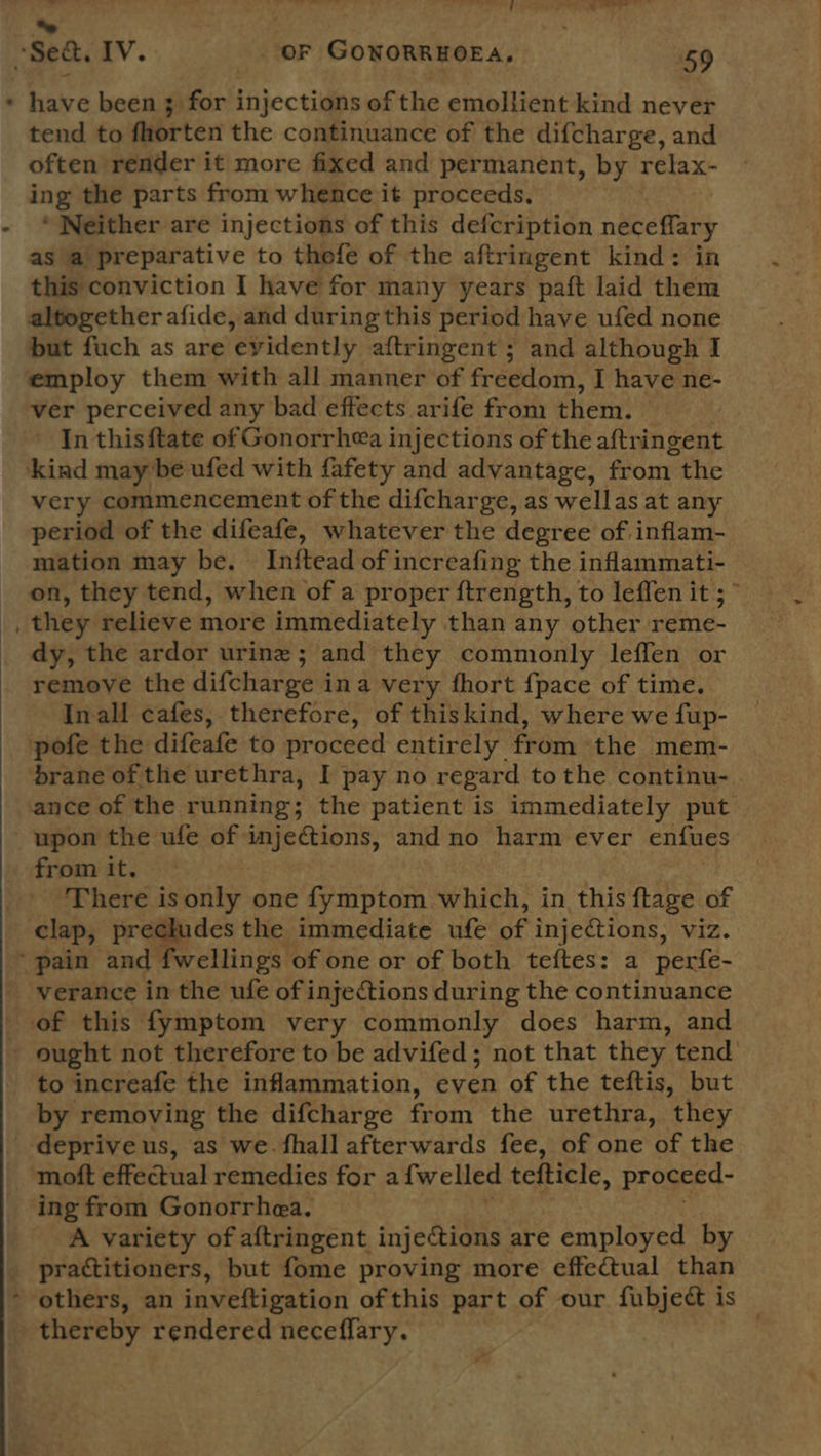  have been 3 for injections of the emollient kind never tend to fhorten the continuance of the difcharge, and often render it more fixed and permanent, by relax- ing the parts from whence it proceeds, * Neither are injections of this defcription neceflary as a preparative to thofe of the aftringent kind: in this conviction I have for many years paft laid them altogether afide, and during this period have ufed none but fuch as are evidently aftringent ; and although I employ them with all manner of freedom, I have ne- ver perceived any bad effects arife fron them. In thisftate of Gonorrhea injections of the aftri ingent very commencement of the difcharge, as wellas at any period of the difeafe, whatever the degree of inflam- mation may be. Initead of increafing the inflammati- dy, the ardor urine; and they commonly leffen or remove the difcharge ina very fhort {pace of time. Inall cafes, therefore, of thiskind, where we fup- ance of the running; the patient is immediately put upon the ufe of injections, and no harm ever enfues from it. There isonly one fymptom which, in this ftage of clap, prechides the immediate ufe of injections, viz. verance in the ufe of injections during the continuance to increafe the inflammation, even of the teftis, but by removing the difcharge from the urethra, they deprive us, as we. fhall afterwards fee, of one of the moft effectual remedies for a {welled tefticle, proceed- ing from Gonorrhea. A variety of aftringent injections are employed by practitioners, but fome proving more effectual than thereby rendered neceflary. - ~
