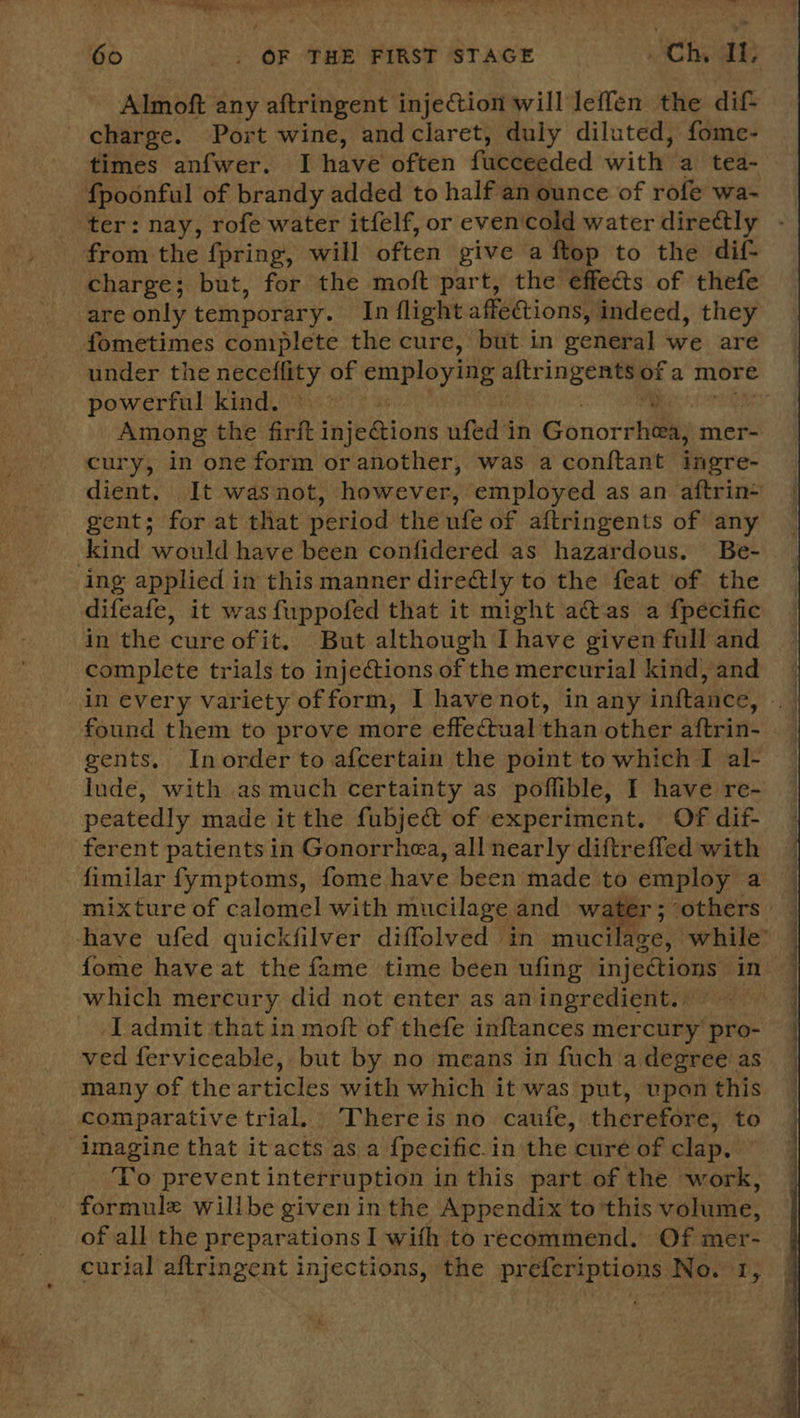Almoft any aftringent injection will leffen the dif charge. Port wine, andclaret, duly diluted, fome- times anfwer. I have often facceeded with: a tea- fpoonful of brandy added to half an ounce of rofe wa- ter: nay, rofe water itfelf, or evencold water directly from the fpring, will often give a ftop to the dif- charge; but, for the moft part, the effects of thefe are only temporary. In flight affections, indeed, they fometimes complete the cure, but in weretal we are under the neceflity of ae altringents of a more powerful kind. | Among the firft injeQions ufed in Gonor rhe mer- cury, in one form or another, was a conftant ingre- dient, Jt was not, however; employed as an aftrin- gent; for at that period the ufe of aftringents of any kind would have been confidered as hazardous. Be- ing applied in this manner directly to the feat of the difeafe, it was fuppofed that it might a@vas a fpecific in the cure ofit. But although Ihave given full and complete trials to injections of the mercurial kind, and in every variety ofform, I have not, in any inftance, found them to prove more effectual than other aftrin- gents, Inorder to afcertain the point to which I al- jude, with as much certainty as poffible, I have re- peatedly made it the fubject of experiment. Of dif- ferent patients in Gonorrhea, all nearly diftreffed with fimilar fymptoms, fome have been made to employ a mixture of calomel with mucilage and water; others have ufed quickfilver diffolved in mucilaze, while’ fome have at the fame time been ufing injections in which mercury did not enter as an ingredient. Ladmit that in moft of thefe inftances mercury pro- ved ferviceable, but by no means in fuch a degree as many of the articles with which it was put, upon this compar ative trial. Thereis no caufe, therefore, to imagine that itacts as a {pecific. i in the. cure of clap. ‘To prevent interruption in this part of the work, formule willbe given in the Appendix to’this volume, of all the preparations I with to recommend. Of mer- curial aftringent injections, the preferiptions No. 1,  