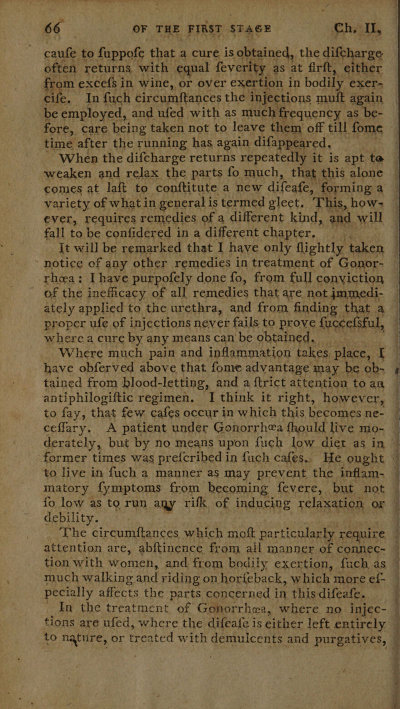 ati to fuppofe that a cure is obtained, the difcharge often returns. with equal feverity as at firft, either from excefs in wine, or over exertion in bodily exer- cife, In fuch circumftances the injections muit again be employed, and ufed with as much frequency as be- fore, care being taken not to leave them of till fome time after the running has again difappeared, When the difcharge returns repeatedly it is apt to weaken and relax the parts fo much, that this alone comes at laft to conftitute a new difeafe, forming a variety of what in general is termed gleet. This, how ever, requires remedies of a different kind, and will fall to be confidered in a different chapter, som | It will be remarked that I have only flightly taken notice of any other remedies in treatment of Gonor- rhea: Ihave purpofely done fo, from full conviction of the inefficacy of all remedies that are not jmmedi- ately applied to the urethra, and from finding that a proper ufe of injections never fails to prove fuccefsful, where a cure by any means can be obtained. — Where much pain and inflammation takes place, [ have obferved above that fome advantage may be ob- tained from blood- -letting, and a {trict attention to an antiphilogiftic regimen. JI think it right, however, to fay, that few cafes occur in which this becomes ne- ceffary. A patient under Gonorrhea fhould live MmO- derately, but by no means upon fuch low diet as in ~ ‘former times was prefcribed i in fuch cafes.. He ought © to live in fuch a manner as may prevent the inflam- matory fymptoms from becoming fevere, but not fo low as to run any rifk of inducing relaxation or debility. The circumftances which moft particularly require j attention are, abftinence from all manner of connec~ tion with women, and from bodily exertion, fuch as much walking and riding on horieback, which more ef- pecially affects the parts concerned in this difeafe. : In the treatment of Gonorrhea, where no injec- — tions are ufed, where the difeafe is pikes left entirely : to nature, or treated with demulcents and purgatives, ©  