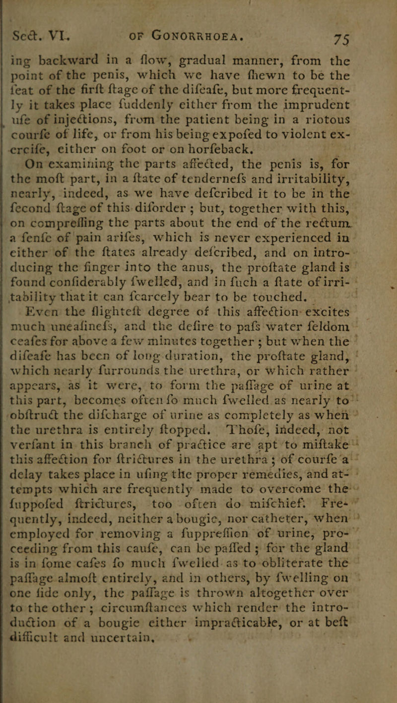 ing backward in a flow, gradual manner, from the point of the penis, which we have fhewn to be the feat of the firft {tage of the difeafe, but more frequent- ly it takes place fuddenly either from the imprudent ufe of injections, from the patient being in a riotous courfe of life, or from his being expofed to violent ex- ercife, either on foot or on horfeback. On examining the parts affected, the penis is, for the moft part, in a {tate of tendernefs and irr itability, on compreiling the parts about the end of the rectum. tability thatit can {carcely bear to be touched. Even the flighteft degree of this affection excites the urethra is entirely ftopped. Thofe, indeed, not rere % a ceeding from this caufe, can be paffled; for the gland paflage almoft entirely, and in others, by fwelling on one fide only, the paflage is thrown altogether over to the other; circumftances which render the intro- duction of a bougie either ng: vahandiy nora or at beft difficult and uncertain,