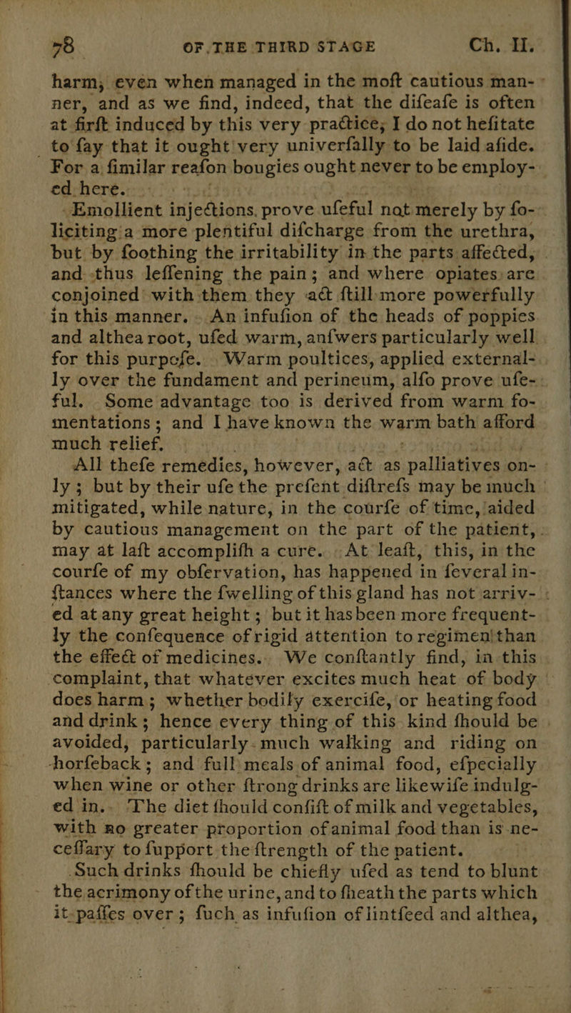  harm, even when managed in the moft cautious man- ° ner, and as we find, indeed, that the difeafe is often at firft induced by this very ‘practice; I do not hefitate _ to fay that it ought! very univerfally to be laid afide. For a fimilar reafon bougies ought never to be employ- edrheré::- 3: -Emollient ani s prove ufeful nat Merely by fo- liciting'a more plentiful difcharge from the urethra, but by foothing the irritability in. the parts affected, and. -thus leffening the pain; and where opiates) are conjoined with them they act ftill:more powerfully in this manner. » An infufion of the heads of poppies and althea root, ufed warm, anfwers particularly well for this purpefe. . Warm poultices, applied external- ly over the fundament and perineum, alfo prove ufe-. ful, Some advantage too is derived from warm fo- mentations; and I have known the warm bath afford much relief. | All thefe remedies, however, ack as malities on- - ly ; but by their ufe the prefent diftrefs may be uch © mitigated, while nature, in the courfe of time, aided by cautious management on the part of the patient, . may at laft accomplifh a cure... At leaft, this, in the courfe of my obfervation, has happened in feveral in- {tances where the fwelling of this gland has not arriv- : ed at any great height ; but it hasbeen more frequent- ly the confequence of rigid attention to regimen|than the effec of medicines.. We conftantly find, in this complaint, that whatever excites much heat of body | does harm; whether bodily exercife, or heating food and drink; hence every thing of this. kind fhould be | avoided, particularly. much walking and riding on -horfeback ; and full) meals of animal. food, efpecially when wine or other {trong drinks are likewife indulg- ed in.. The diet fhould confift of milk and vegetables, with 4 no greater proportion of animal food than is-ne- ceffary to fupport the {trength of the patient. | Such drinks fhould be chiefly ufed as tend to slant - the acrimony ofthe urine, and to fheath the parts which it-paffes over; fuch as infution of lintfeed and althea,