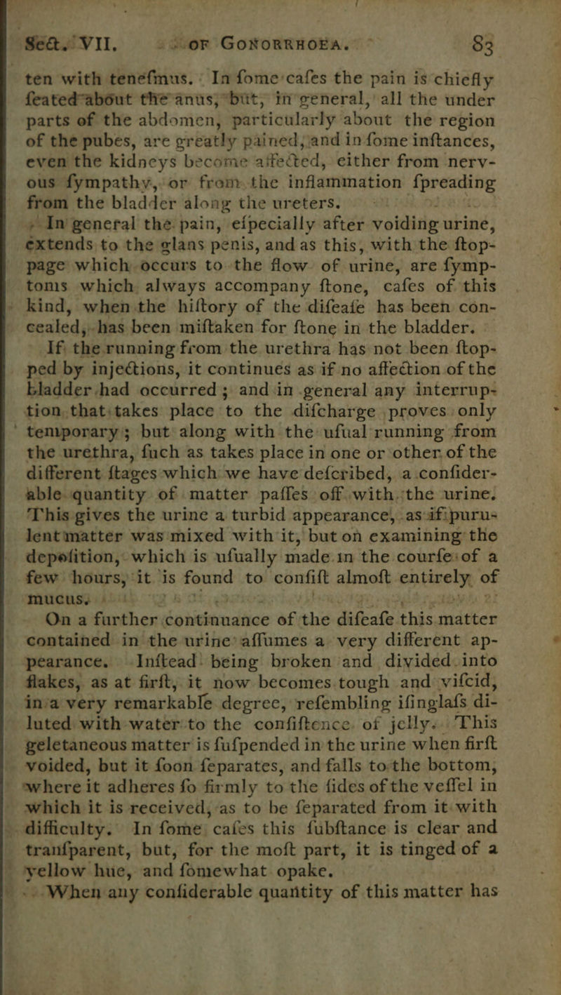 ten with tenefmus. © In fome'cafes the pain is chiefly featedabout the anus; bit, in weneral, all the under parts of the abdomen, particularly about the region of the pubes, are greatly pained, and in fome inftances, even the kidneys become aifected, either from nerv- ous fympathy, or from the inflammation gray from the bladder along the ureters. » In general the. pain, eipecially after yoiditig urine, extends to the glans penis, and as this, with the ftop- page which occurs to the flow of urine, are {ymp- toms which always accompany ftone, cafes of this ' kind, when the hiltory of the difeafe has been con- cealed, has been miftaken for ftone in the bladder. If. this: running from the urethra has not been ftop- ped by injections, it continues as if no affection of the bladder had occurred ; and ‘in general any interrup- tion. that:takes place to the difcharge proves. only ’ temporary; but along with the ufual running from the urethra, fuch as takes place in one or other, of the different {tages which we have def{cribed, a.confider- able quantity of matter paffes off withthe urine. This gives the urine a turbid appearance, as ifipuru- lentmatter was mixed with it, but on examining the depefition, which is ufually made.in the courfe:of a few hours, ‘it ‘is eens to confift almoft entizely of mucus, - On a further. continuance @f the diGsate. this matin contained in the urine’ affumes a very different ap- pearance. Inftead- being broken and divided into flakes, as at firft, it now becomes.tough and vifcid, in’a very remarkable degree, refembling ifinglafs di- luted with water'to the confiftence. of jelly.. This geletaneous matter is fufpended in the urine when firft voided, but it foon feparates, and falls tothe bottom, where it adheres fo firmly to the fides of the veffel in which it is received,-as to be feparated from it: with difficulty. In fome cafes this fubftance is clear and tranfparent, but, for the moft part, it is tinged of a yellow hue, and fomewhat. opake. » When any confiderable quantity of this matter has