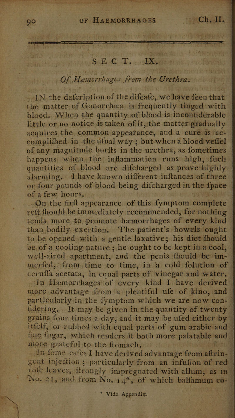 &gt; go | OF HAEMORRHAGES TPRCh aI Seth oT. «ial Ok, Hemorrhages from the Urethra.  “IN the defcription of the eigen we hiviee: — that blood. When the quantity of blood is incontiderable little or no notice is taken of it, the matter gradually acquires the. common appearance, and a cure is‘ ac- complithed in the ufual way ; but when a blood veffel of any magnitude burfts in the urethra, as fometimes © happens when. the inflammation runs high, -fuch quantities of blood are difcharged as prove highly alarming. Thave known different inftances of three © or four pounds of blood being difchar es in the — 4 of a few hours. On the firft appearance of this fymptom chinkitete reft fhould be immediately recommended, for nothing — tends. more. to. promote hemorrhages wy: every kind © than bodily, exertion. ‘The patient’s bowels ought — to be opened with a gentle laxative; his diet fhould — be, of a cooling nature ; he ought to be kept'ina cool, | well-aired apartment, and the penis fhould be im- meried, from .time to time, in a cold folution of | cerufla acetata, in equal parts of vinegar and water. Ta Haemorrhages’ of every kind I have derived nore, advantage: from a plentiful ufe of kino, and particularly in the fymptom which we are now con- © lidering... It may be given in the quantity of twenty — grains four times a day, and it may be ufed either by © itfelf, or rubbed ‘with equal parts of gum arabic and © fine jugar, which renders it both more pc ma b uiore grateful to the ftomach. dn fome cafes I have derived advantage from atin. | gent injeGion ; particularly from an infufion of red role leaves, ftrongly earenatae with allum, as m ‘No. 21, fe from No. 14*, of which balfamum co- a. y Vide Appendix.