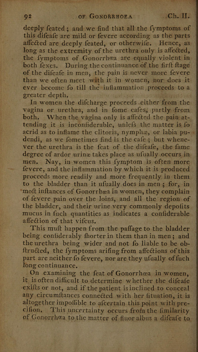 OF 454 OF GONORRHOEA Ch. IL deeply feated ; and we find that all the fymptoms of this difeafe are mild or fevere according as the parts affected are deeply feated, or otherwife. Hence, as long as the extremity of the urethra only is affe&amp;ed, the fymptoms of Gonorrhea are equally violent in both fexes. During the continuance of the fir{t {tage of the difeafe in men, the pain is never more fevere than we often meet with it in women, nor does it ever beeome fo till the inflammation, ‘Proceeds to a greater depth, In women the difcharge phagseds either from the vagina or urethra, and in fome. cafes; partly from tending it is inconfiderable, unlefs the matter is fo acrid as to inflame the clitoris, nymphz, or labia pu- dendi, as we fometimes find is, the cafe; but whene- ver the urethra is the feat of the difeafe, the fame degree of ardor urine takes place as ufually occurs in men. Nay, in women this fymptom is often more fevere, and the inflammation by which it is produced ‘proceeds more readily and more frequently in them to the bladder than it ufually does in men; for, in ‘moft inftances of Gonorrhea in women, they complain of fevere pain over the loins, and all the region: of the bladder, and their urine very commonly depofits mucus in fuch quantities as indicates a confiderable affection of that vifcus. This muft happen from the paflage to the bladder being confiderably fhorter in them than in men; and the urethra being wider and not fo liable to be ob- long continuance, On examining the feat of Gonorrhea in women, it is often difficult to determine whether the difeafe exits or not, and. if the patient is inclined to conceal any circumftances connected with her fituation, it is _ altogether impoflible to a{certain this. point with pre- of Gonorrhea tothe matter of fluor albus a difeafe to. t   