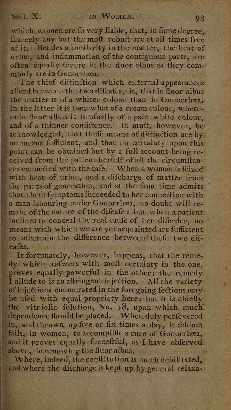  _ which women are fo very liable, that, in fome degree, pe _ fear tre any but the moft robuft:are at all times free of it. Befidesa fimilarity inthe matter, the heat of | “urine, and inflammation of the contiguous parts; are often: equally fevere in the fluor atbus as ehcy com- the - monly are in Gonorrhea. mM «Ehe chief diftin@ion which external appearances afford between the two difeafes, is, that in fluor albus 4 the matter is ofa whiter hid then in Gonorrhea: 4 _In the latter itis fomewhat of a cream colour, where- -asiin fluor albus it is ufually of a pale white colour, ; and of a'thinner confiftence. It muft, however, be: ” acknowledged, that thefe means of Aifinétion, are by. no means fuflicient, and that no certainty upon this’ » point can be obtainedibut by a full account being re- ) ceived from the patient herfelf of all the circumftan- q ces connected with thecafe. . When a womaniis feized ' with heat of urine, anda difcharge of matter from _ the parts of eeneration, and at the fame time admits ~ | that thefe fymptoms fucceeded to her connection with ) a man labouring under Gonorrhea, no doubt will re- ' main of the nature of the difeafe : bus when a patient  inclines to conceal the real caufe of her diforder, no — F means with which weare yet acquainted are fufficient _ to afcertain the difference between‘ thefe two dif- i eafes.. Fa, It fortuhdtely,, however, happens, that the reme- dy which. anfwers with ariott certainty in the one, ; Borcsce equally: powerful.in the other: the remedy | I allude to is an aftringent injetion, All the variety _ of injections enumerated in the foregoing fections may. 4 be ufed with equal propriety here: but it is chiefly ‘the vitriolic folution, No. 18, upon which much ' dependence fhould be wlaced, When duly perfevered in, and thrown: up five or fix times a day, it feldom : fails, in women, toaccomplifh a cure of Gonorrhea, and it proves equally fuccefsful,.as I have obferved. 0 Bpbove,: in removing the fluor albus; f. Where, indeed, the conftitution is much depute “and where the difcharge i is kept up by:general velanas!             a of Ry, ie