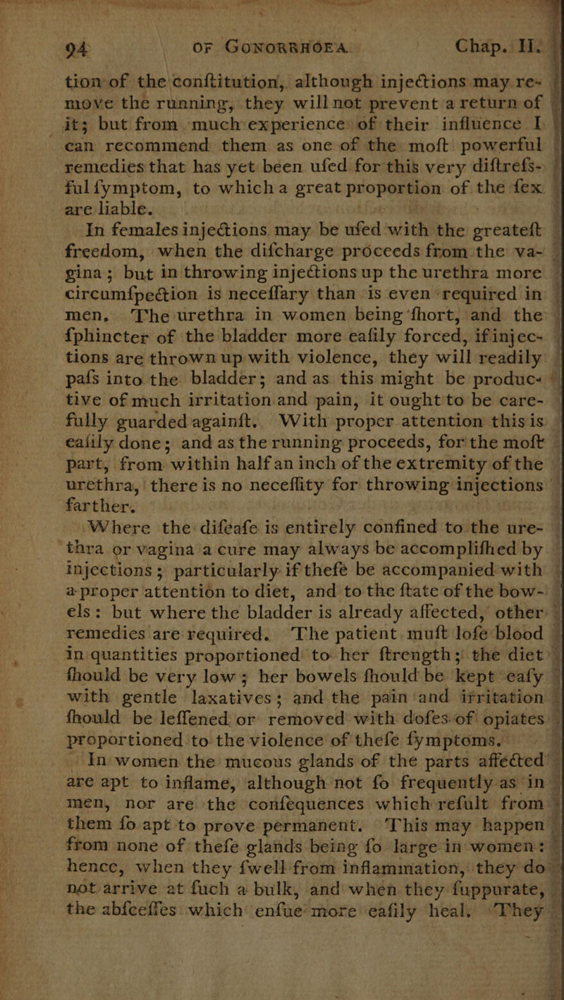 tion of the conftitution, although injections may re- © move the running, they willnot prevent a return of © it; but from much experience of their influence I - ean recommend them as one of the moft powerful © remedies that has yet been ufed for this very diftrefs- | fulfymptom, to whicha great ae stn of the fex © are liable. In females injections may be ufed with the epee : freedom, when the difcharge proceeds from the va~ — gina ; but in throwing injections up the urethra more — circumfpection is neceflary than is even ‘required in — men, The urethra in women being ‘fhort, and the — {phincter of the bladder more eafily forced, ifinjec- | tions are thrown up with violence, they will readily — pafs into the bladder; and as this might be produc. © tive of much irritation and pain, it ought to be care- — fully guarded againft, With proper attention this is ealily done; and as the running proceeds, forthe moft — part, from within half an inch of the extremity of the — urethra, there is no neceflity for throwing pst era q farther. | ‘Where the: difeafe is entirely confined to the ure- — ‘thra or vagina a cure may always be accomplifhed by — injections; particularly if thefé be accompanied with — a proper attention to diet, and to the {tate of the bow- els: but where the bladder is already affected, other ~ remedies are required. The patient. muft lofe blood — in quantities proportioned to her ftrength;' the diet’ — fhould be very low; her bowels fhould be kept ‘eafy ~ with gentle laxatives; and the pain'and irritation © fhould be leffened. or removed with dofes-of opiates , proportioned to the violence of thefe fymptoms, In women the mucous glands of the parts affected’ are apt to inflame, although not fo frequently as in — men, nor are the confequences which refult from ~ them fo apt to prove permanent. ‘This may happen — from none of thefe glands being fo large in women: © hence, when they fwell from inflammation, they do” not arrive at fuch a bulk, and when they fuppurate, © the abfeeffes which enfue’more eafily heal, “They” 