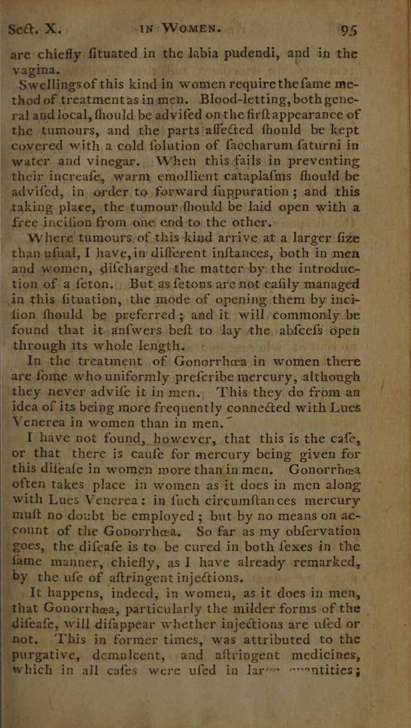  are chiefly fituated in the babi padgadi, and in the vagina. Swellingsof this kindin women require backache me- thodof treatmentasinmen. Blood-letting, both gene- ral and local, fhould be advifed onthe firftappearance of the tumours, and the’ parts/affected fhould be kept covered with a cold folution of faccharum faturni in water and vinegar. When this ails.in preventing their increafe, warm emollient cataplafms fhould be taking plaee, the tumour fhould be laid open with a free incifion from one! end-to;the other. Where tumours,of this ‘kind arrive at.a larger. fie than ufual, I have,in different inftances, both in men and women, difcharged the matter by; the introduc- tion of.a feton. But asfetons are not eafily managed in this fituation, the mode of opening them by inci fion fhould be preferred; and it will/commonly be found that it anfwers beft to lay the) abfcefs open * through its whole length. _ In the treatment. of fronunnhoee in women there are fome who uniformly prefcribe mercury, although they never advife it in men., This they do from an idea of its being more frequently connected with Lues Venerea in women than in men.” I have not found, however, that this is the cafe, or that there is caufe for mercury being given for this difeafe in women more thaninmen, Gonorrhea often takes place in women as it does in men along with Lues Venerea: in fuch circumftances mercury mui{t no doubt be employed; but by no means on ac- count of the Gonorrhea. So far as my obfervation goes, the difeafe is to be cured in both fexes in the. by the ufe of aftringent injections. It happens, indeed, in women, as it does in men, | difeafe, will difappear whether injections are ufed or hot. ‘This in former times, was attributed to the purgative, demulcent, and aftringent medicines, Which in all cafes were ufed in larec ~~ontities; ay 