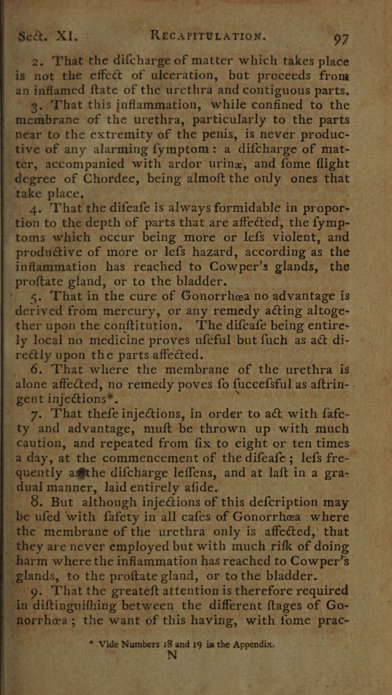 2. That the difcharge of matter which takes place is not the effect of ulceration, but proceeds from an inflamed ftate of the urethra and contiguous parts. 3. That this inflammation, while confined to the membrane of the urethra, particularly to the parts _ near to the extremity of the penis, is never produc- tive of any alarming fymptom: a difcharge of mat- ter, accompanied with ardor uring, and fome flight degree of Chordee, being almoft the only ones SA take place. 4. That the difeafe is always formidable in propor- ‘tion to the depth of parts that are affected, the fymp- toms which occur being more or lefs violent: and produétive of more or lefs hazard, according as the inflammation has reached to Cow per’s glands, the proftate gland, or to the bladder. ‘4. That in the cure of Gonorrhea no advantage is derived from mercury, or any remedy acting altoge- ther upon the conftitution. The difeafe being entire- ly local no medicine proves ufeful but fuch as act di- rectly upon the parts affected. 6. That where the membrane of the urethra is alone affe&amp;ted, no remedy poves fo fuccefsful as aftrin- . gent injeétions*, 7. That thefe injections, in order to act with fafe- ‘ty and advantage, muft be thrown up with much caution, and repeated from fix to eight or ten times a day, at the commencement of the difeafe; lefs fre- quently agfthe difcharge leffens, and at laft in a gra- dual manner, laid entirely afide. 8. But although injections of this defcription may be ufed with fafety in all cafes of Gonorrhea where the membrane of the urethra only is affected, that ~ they are never employed but with much rifk of doing _ harm where the inflammation has reached to Cowper’s apes, to the proftate gland, or tothe bladder. . That the greateft attention is therefore required sin diftingnifhing between the different ftages of Go- Bporthes ; the want of this having, with fome prac- * Vide Numbers 18 and 19 in the Appendix, N