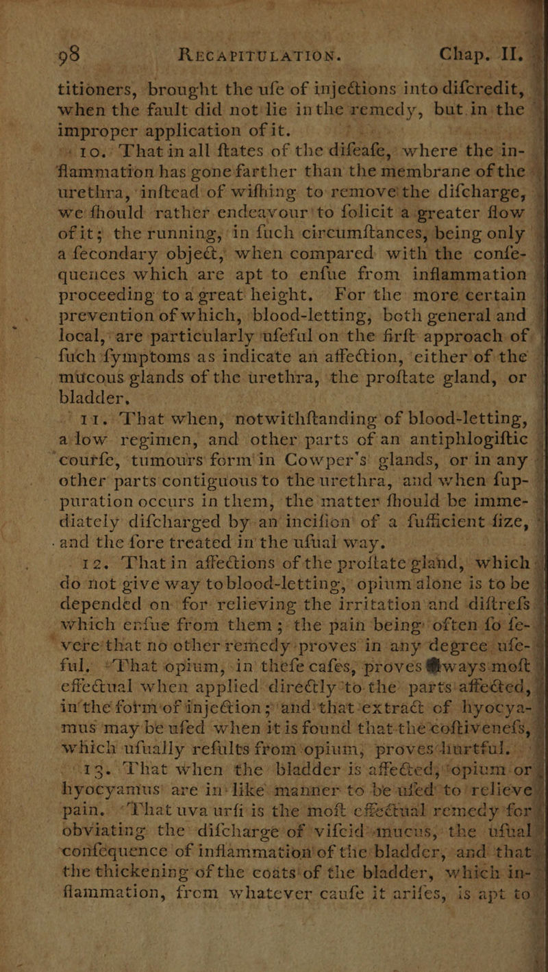 titioners, ereoent the ufe of injeétions into difcredit, 5 when the fault did notlie inthe remedy, buts in'the — cisapad ped application of it. pa - - 10.’ That inall ftates of the difeafe, where then in- J formation has gone farther than the membrane of the = urethra, inftead of wifhing to remove'the difcharge, — we: should rather endeavour 'to folicit a‘greater flow © of it; the running, in fuch circumiftances, being only | a fecondary objec&amp;t,) when compared with the confe-— quences which are apt to enfue from inflammation — proceeding toa great height, For the more certain prevention of which, blood-letting; beth general and | local, are particularly ufeful on the firft approach of fuch | fymptoms as indicate an affection, ‘either of the — mucous glands of the urethra, the proftate gland, or | bladder, | ‘1a. That when, notwithftanding of blood-letting, — alow regimen, and other parts ofan antiphlogiftic i ‘courfe, tumours form'in Cowper's glands, or in any © other parts contiguous to the urethra, and ‘when aah puration occurs inthem, the matter fhould be imme- ~ diately difcharged by an incifion’ of a fuiticient fize, and the fore tre ated i in the ufual digg | hd,       trang? on eat Bh ta Nba he irritation hand ditreRe 4 which enfue from them; the pain being often fo fe- | vere'that no other remedy: ‘proves in any degree cufe-§ ful, “Phat opium, sin thefe cafes; proves @ways mott | effeGual when applied dire&amp;ly: ‘tothe parts affeced, 7 in'the fotm‘of injeftion ;/and that extrac ‘of hyocya-§ mus may be ufed when it is found that-the mere an q | which ufually refults ffom'opium); provesdiurtful. 7 13. That when the bladder is affeGtedj opium: ‘oni hyocyamus' are in‘ like: manner to be fede! relieve” pain. “That uva urfiis the moft cf&amp;étmual remecy f for® obviating the difcharge of vifcidamucus, the ‘bfiall eoai@quence of inflammation’ of the bladder, and ‘that the thickening of the coats of the bladder, ‘which. in- &gt; flammation, from whatever caufe i it arifes, is apt tom 4 : a ts ¥