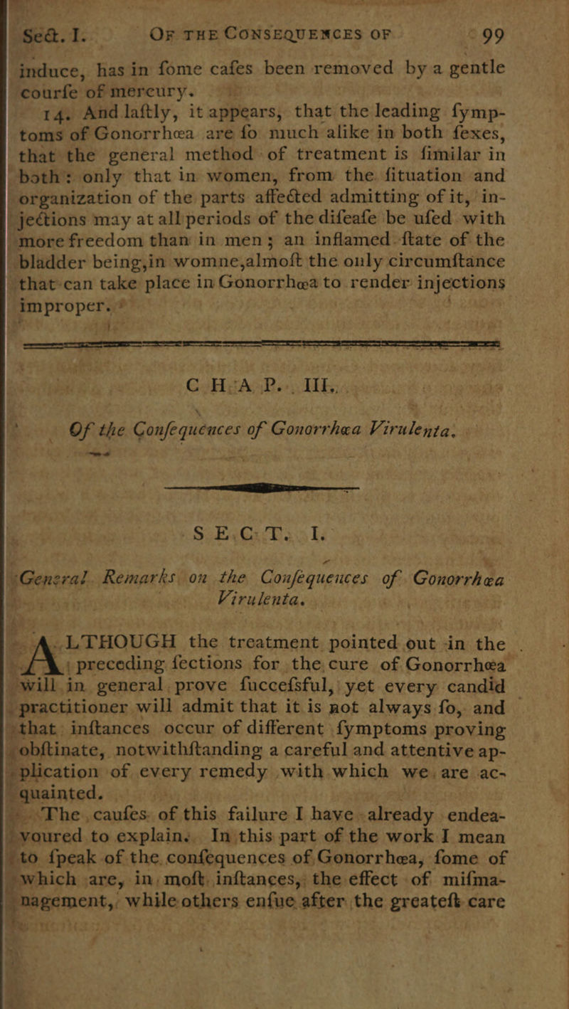 Sed. I. OF THE CONSEQUENCES OF \ 99 induce, has in fome cafes been removed bya gentle courfe of mereury. 14. And laftly, it appears, that the leading fymp- toms of Gonorrhea are fo much alike in both fexes, that the general method of treatment is fimilar in both: only that in women, from the fituation and organization of the parts affected admitting of it, in- jections may at all'periods of the difeate be ufed with “more freedom than in men; an inflamed {tate of the bladder being,in womne almoft the only circumftance that can take place in Gonorrhea to render injections im propers ;  C#HiiAoP.») TTR: ~s ¥ . OF the Confequences of Gonorrhea Virulenta. i Ookee Ga DT s.o Ty: “General. Remarks. on the Confequences of Conorrhad Virulenta.  dim in. general. prove fuccefsful, yet every candid  that inftances occur of different fymptoms proving _obftinate, notwithftanding a careful and attentive ap- plication of every remedy with which we. are ac- Bansinted, ~The , caufes a this failure I have. already. endea- Be ived, to explain, In this part of the work I mean to {peak of the confequences of Gonorrhea, fome of which are, in; moft. inftances, the effect of mifma- _hagement, while others enfue after the greateft care ~ -