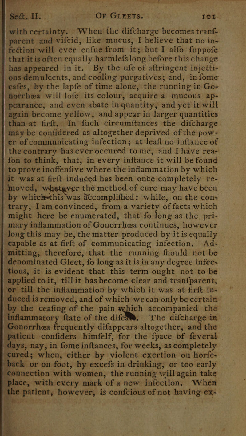 | as 77 Tn ® - ‘ OS, Ab Se&amp;. Il. | OF GLEETS. 1oL. with certainty. When the difcharge becomes tranf- parent and vifcid, like mucus, I believe that no in- fection will ever enfue from it; but I alfo fuppofe that itis often equally harmlefs long before this change ons demulcents, and cooling purgatives; and, infome norrheea will lofé its colour, acquire a mucous ap- | pearance, and even abate in quantity, and yet it will again become yellow, and appear in larger quantities may be confidered as altogether deprived of the pow- er of communicating infection; at leaft no inftance of the contrary has ever occured to me, and I have rea- fon to think, that, in every inftance it will be found to prove inoffenfive where the inflammation by which it was at firft induced has been onte completely re- {| moved, whatever the method, of cure may have been by whick=this was Accomplithed : while, on the con&gt; trary, lamconvinced, froma variety of facts which might here be enumerated, that fo long as the pri- mary inflammation of Gonorrhea continues, however long this may be, the matter produced by it is equally capable as at firft of communicating infection. Ad- - } mitting, therefore, that the running fhould not be denominated Gleet, fo long as it is in any degree infec- | tious, it is evident that this term ought not to be applied toit, tillit has become clear and tranfparent, or till the inflammation by which it was at firft in- seater is removed, and of which wecan only be certain by the ceafing of the pain aqpich accompanied the inflammatory ftate of the dife@®. The difcharge in Gonorrhea frequently difappears altogether, and the ‘patient confiders himfelf, for the {pace of feveral | days, nay, in fome inftances, for weeks, as completely cured; when, either by violent exertion on horfe- back or on foot, by excefs in drinking, or too early “connection with women, the running will again take ‘place, with every mark of a new infection, When ‘the patient, however, is confcious of not having ex- * Set *