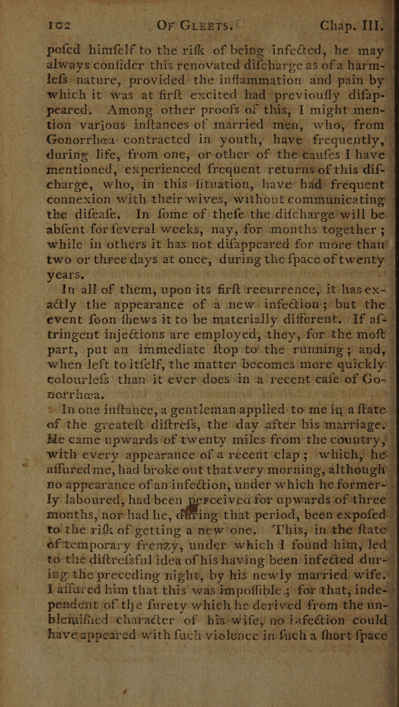           102 OrGLEB RIO: Chap. pofed himfelf to the rifk of betne’ infected, he: be always confider this renovated difcharge as ofa harm- lefs: nature, provided the inflammation and pain by — which it was at firft excited had previoufly difap-— peared. Among other proofs'of this, I might men-_ tion varjous inftances of married men, who, from — Gonorrhea’ contracted in ‘youth, have frequently, during life, from one, orother of the caufes I have — ee a = whe connexion with their wives, without communicating — the difeafe, In fome of thefe’the difcharge will be. abfent for feveral weeks, nay, for months together 5 while in others it has not difappeared for more than’ two or three days at soe: during the ipars of irks years, , In all of them, upon its firft ‘recurrence, psitiase st | actly the appearance of a mew infeCtion; but the tringent inje@ions are employed, they, for the moft | part, put an immediate ftop tothe running ;) andy when left toitfelf, the matter becomes more quickly — colourlefs than it ever rhein ina ‘recent pan ‘OF Go-- norrhea. of * In one inftance, a siete applied to me rig a fate 4 of the greateft diftrefs, the: day after his marriages 3 Ee came upwards ‘of twenty miles from’ the country, with every appearance of a recent clap ; 3 which): ied affured me, had broke out thatvery morning, although’ 4 no appearance of an infection, under which he former~\_ ly laboured, had been perceived for upwards of three months, noe had he, athe that period, been expofed: ; to the rift: of setting anew one. ‘This, inthe ftate of'temporary frenzy, under which I fouindohiiny led to the diftrefsful idea of his having been infetted | dur= ing the preceding night, by his newly married wife. { affured him that this was impoflible ; for that, inde+&gt; pendent of the furety which he derived from the: un-— biemified character of his wifey no infection could