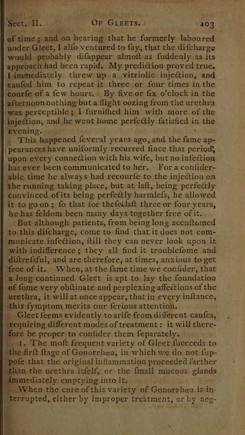                                    aa | OF GLEETS. » 403 of. time. ae on hearing that he formerly laboured under Gleet, I alfo ventured to fay, that the difcharge would. probably difappear almoft as fuddenly as its | approach had been rapid. My prediction proved true. I immediately threw up) a vitriolic injection, and caufed him to repeat it three or four times in the courfe of a few hours... By fiveor fix o’clock in the afternoon nothing but a flight oozing from the urethra was perceptible; I furnifhed him with more of the injection, and he went home perfectly fatisfied in the © evening. — . This Ac ola vera years ago, and the ra ap- pearances have uniformly recurred fince that period} wpon every connection with his wife, but no infection has ever been communicated to her, Fora confider- able time he always had recourfe to the injection on the running taking place, but at laft, being perfectly convinced ofits being perfectly harmlcfs, he allowed f it to goon; fo that for thefedlaft three or four years, he has feldom been many days together free of it. ‘But although patients, from being long accuftomed § to this difcharge, come to find that it does not com- municate infection, ftill they can never look upon it with indifference; they all find it troublefome and diftrefsful, and are therefore, at times, anxious to get free of it. When, at the fame time we confider, that along continued. Gleet is apt to lay the foundation of fome very obftinate and perplexing affections of the urethra, it willat once appear, that in every inftance, this fymptom merits our ferious attention. _ Gleet{eems evidently to arife from different caufes, “requiring different modes of treatment: it will there- re be proper to confider them feparately. ie 1. The moft frequent variety of Gleet fucceeds to the firft ftage of Gonorrhea, in which we do not fup- ‘pofe that the original inflammation proceeded farther ‘than the urethra itfelf, or the {mall mucous glands “immediately emptying into it. ; When the cure of this variety of Gonorrhea. is in- _terrupted, either by improper treatment, or by neg- 