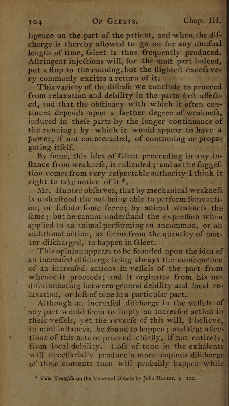 LO4 ti) 7 OF GLEETS. © ‘Chap. Hy ligence on the part of the patient, and whet the dif charge is thereby allowed to go on for any. unufual« length of time, Gleet is thus frequently produced. Aftringent injections will, for the moft part indeed, put aftop to the running, but the flighteft excefs ver) ry commonly excites a return of ity 49 _ This variety of the difeafe we conclude to ba ii i from relaxation and debility in the parts firft affect-_ ed, and that the obftinacy with which it often con-— tinnes depends upon a farther degree of weaknefs, induced in thefe parts by the longer continuance of the running; by which it would appear to have a- power, if ot counteracted, of Saker ing or aii gating itfelf, aa By fome, this idea of Gleet proceeding i in any | in- {tance from weaknefs, is ridiculed; and as the fuggef&gt; _tion comes from very  refpectable authority Ethink it right to take notice of it*, . Sed Mr. Hunter obferves, that by mechanical weaknefs | is underftood the not being able to perform fomeacti- on, or fuftain fome force; by animal weaknefs the fame; but he cannot underftand the expreflion when applied to an animal performing an ancommon, or ah additional action, as feemsfrom the siaceiehk of mat- ter difchar ‘ged, to happen in Gleet. | This opinion appears to be founded npon the ides of | an increafed difcharge being always the confequence of an increafed actions in veffels of the part from whence it proceeds; and it orginates from his not difcriminating between general debility and local re~| Jaxation, or lofs of toneina particular part. — “Although an increafed difcharge in the diniticks of | ‘any part would feem to imply an increafed action in thele veffels, yet the reverfe of this will, I believe, in moft inftances, be found to happen; and that affec- tions of this na tone proceed chiefly, if not entirely, | from local debility. Lofs of tone in the exhalents will neceffarially produce a more copious. difcharpe: ot their contents than will probably happen while  * Vide Treatife on the Venereal Difeafe by Joka Hunter, p. 100, oe ee