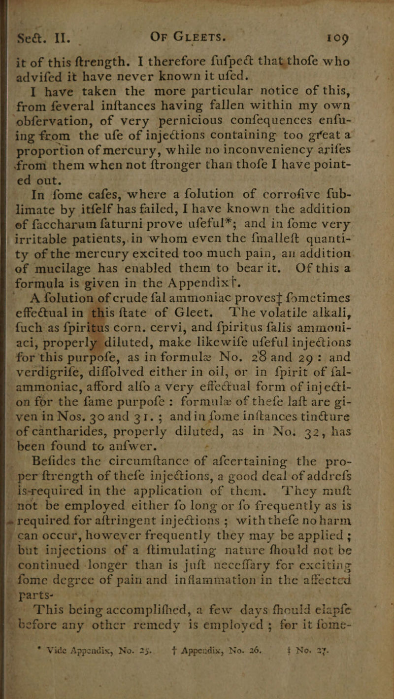 | “Se. I. OF GLEETS. 109 it of this ftrength. I therefore fufpect thatthofe who advifed it have never known it ufed. I have taken the more particular notice of this, from feveral inftances having fallen within my own obfervation, of very pernicious confequences enfu- proportion of mercury, while no inconveniency arifes from them when not ftronger than thofe I have point- ed out. In fome cafes, where a folution of corrofive fub- limate by itfelf has failed, Ihave known the addition of faccharum faturni prove ufeful*; and in fome very irritable patients,,.in whom even the finallett quanti- of mucilage has enabled them to bear it. Ofthis a formula is given in the Appendixf. A folution of crude fal ammoniac provest fometimes effectual in this ftate of Gleet. The volatile alkali, fuch as f{piritus corn. cervi, and f{piritus falis ammoni- aci, properly diluted, make likewife ufeful injections for this purpofe, as informule No. 28 and 29: and verdigrife, diffolved either in oil, or in {pirit of fal- ammoniac, afford alfo a very effe@ual form of i inj ecti- _on for the fame purpofe: formule of thefe laft are gi- ven in Nos, 30 and 31. ; andin fome inftances tin@ture ‘of cantharides, properly diluted, as in’ No. 32, has been found to anfwer. _ Befides the circumftance of afcertaining the pro- _ per ftrength of thefe injeions, a good deal of addrefs _ isrequired i in the application of them. They muft not be employed either fo long or fo frequently as is » required for aftringent injections ; with thefe no harm } can occur, however frequently they may be applied ; but injections of a {timulating nature fhould not be f continued longer than is juft neceffary for exciting _ fome degree of pain and inflammation in the affected _ parts This being accomplifhed, a few days fhould elapfe _ before any other remedy is employed 3; for it fome-  * Vide Appendix, No. 25. + Appendix, No. 26, t No. 27