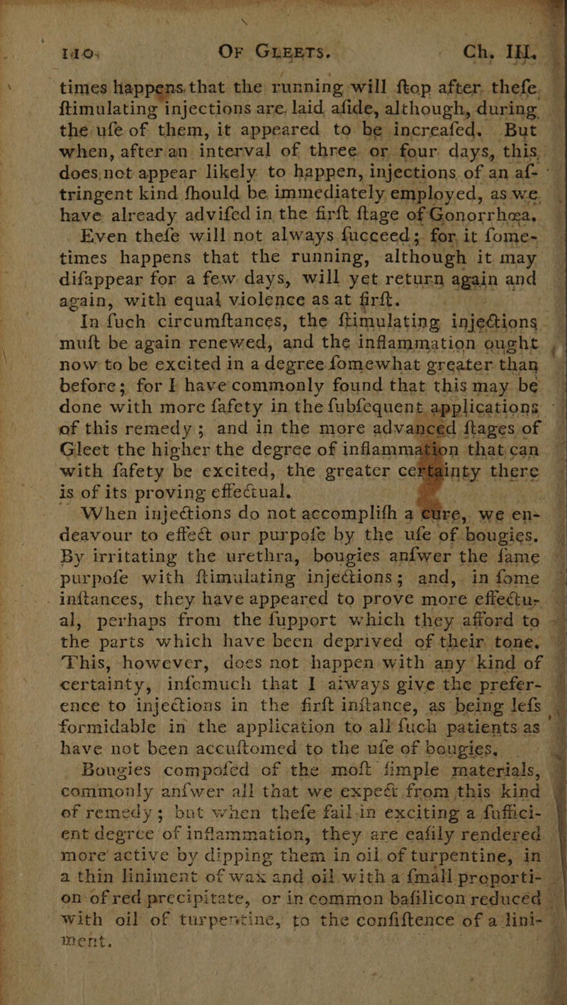 ee ee Ch en 2 wl ee ere the ufe. of them, it appeared to be increafed. But tringent kind fhould be immediately. employed, as we. have already advifed in the firft lage of Gonorrhea, Even thefe will not always. fucceed;. for, it fome- times happens that the running, although it. may difappear for a few. days, will yet return again and again, with equal violence as at firft. now to be excited in a degree fomewhat greater than before ;. for F have phibeo al found that this may x     a ar es &gt; Oe Se ae Gleet the heehee the pion of infeswaall with fafety be excited, the greater Gai is of its proving efiecenal: When injections do not accomplifh a deavour to effeé&amp; our purpofe by the ufe of fancies: By irritating the urethra, bougies anfwer the fame purpofe with ftimulating injections; and, in fome This, however, does not happen with any kind of have not been accuftomed to the ufe of bougies, Bougies compofed of the moft fimple materials, ef remedy; but when thefe fail.in exciting a fuffici- ent degree of inflammation, they are eafily rendered. ment,   